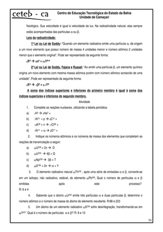 70
Centro de Educação Tecnológica do Estado da Bahia
Unidade de Camaçari
fisiológico. Sua velocidade é igual à velocidade da luz. Na radioatividade natural, elas sempre
estão acompanhadas das partículas α ou β.
Leis da radioatividade:
1ªLei ou Lei de Soddy: “Quando um elemento radioativo emite uma partícula α, dá origem
a um novo elemento que possui número de massa 4 unidades menor e número atômico 2 unidades
menor que o elemento original”. Pode ser representado da seguinte forma:
ZXA 2αααα4 + Z-2YA-4
2ªLei ou Lei de Soddy, Fajans e Russel: “Ao emitir uma partícula β, um elemento químico
origina um novo elemento com mesma massa atômica porém com número atômico acrescido de uma
unidade”. Pode ser representado da seguinte forma:
ZXA -1ββββ0 + Z+1YA
A soma dos índices superiores e inferiores do primeiro membro é igual à soma dos
índices superiores e inferiores do segundo membro.
Atividade
1. Complete as reações nucleares, utilizando a tabela periódica:
a) 1H3 2He3 +
b) 7N15 + p 6C12 +
c) 19K39 + n 17Cl36 +
d) 7N14 + α 8O17 +
2. Indique os números atômicos e os números de massa dos elementos que completam as
reações de transmutação a seguir:
a) 92U238 + 2n D
b) 92U239 4β + Q
c) 93Np239 3β + T
d) 80X180 + 2n α + Y
3. O elemento radioativo natural 90Th232 , após uma série de emissões α e β, converte-se
em um isótopo, não radioativo, estável, do elemento 82Pb208, Qual o número de partículas α e β
emitidas após este processo?
R: 6 e 4
4. Sabendo que o átomo 92U235 emite três partículas α e duas partículas β, determine o
número atômico e o número de massa do átomo do elemento resultante. R:88 e 223
5. Um átomo de um elemento radioativo 92X239 sofre desintegração, transformando-se em
86Y207 Qual é o número de partículas α e β? R: 8 e 10
 