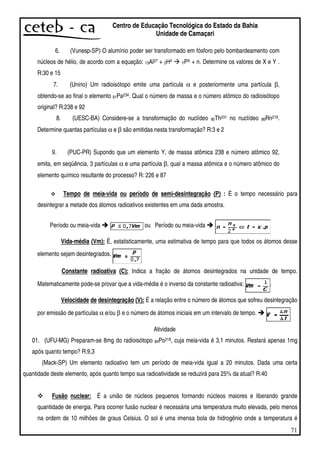 71
Centro de Educação Tecnológica do Estado da Bahia
Unidade de Camaçari
6. (Vunesp-SP) O alumínio poder ser transformado em fósforo pelo bombardeamento com
núcleos de hélio, de acordo com a equação: 13Al27 + 2H4 YPX + n. Determine os valores de X e Y .
R:30 e 15
7. (Unirio) Um radioisótopo emite uma partícula α e posteriormente uma partícula β,
obtendo-se ao final o elemento 91Pa234. Qual o número de massa e o número atômico do radioisótopo
original? R:238 e 92
8. (UESC-BA) Considere-se a transformação do nuclídeo 90Th231 no nuclídeo 86Rn219.
Determine quantas partículas α e β são emitidas nesta transformação? R:3 e 2
9. (PUC-PR) Supondo que um elemento Y, de massa atômica 238 e número atômico 92,
emita, em seqüência, 3 partículas α e uma partícula β, qual a massa atômica e o número atômico do
elemento químico resultante do processo? R: 226 e 87
Tempo de meia-vida ou período de semi-desintegração (P) : É o tempo necessário para
desintegrar a metade dos átomos radioativos existentes em uma dada amostra.
Período ou meia-vida ou Período ou meia-vida
Vida-média (Vm): É, estatisticamente, uma estimativa de tempo para que todos os átomos desse
elemento sejam desintegrados.
Constante radioativa (C): Indica a fração de átomos desintegrados na unidade de tempo.
Matematicamente pode-se provar que a vida-média é o inverso da constante radioativa: .
Velocidade de desintegração (V): É a relação entre o número de átomos que sofreu desintegração
por emissão de partículas α e/ou β e o número de átomos iniciais em um intervalo de tempo.
Atividade
01. (UFU-MG) Preparam-se 8mg do radioisótopo 84Po218, cuja meia-vida é 3,1 minutos. Restará apenas 1mg
após quanto tempo? R:9,3
(Mack-SP) Um elemento radioativo tem um período de meia-vida igual a 20 minutos. Dada uma certa
quantidade deste elemento, após quanto tempo sua radioatividade se reduzirá para 25% da atual? R:40
Fusão nuclear: É a união de núcleos pequenos formando núcleos maiores e liberando grande
quantidade de energia. Para ocorrer fusão nuclear é necessária uma temperatura muito elevada, pelo menos
na ordem de 10 milhões de graus Celsius. O sol é uma imensa bola de hidrogênio onde a temperatura é
 