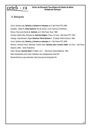 73
Centro de Educação Tecnológica do Estado da Bahia
Unidade de Camaçari
13. Bibliografia
Covre, Geraldo José. Química: o homem e a natureza.vol 2- São Paulo:FTD, 2000.
Castellan, Gilbert W. Físico-Química. Rio de Janeiro, Livros Técnicos e Científicos.
Novais, Vera Lúcia Duarte de. Química, vol 2- São Paulo: Atual, 1999.
Fonseca, Martha Reis Marques da. Química Integral, 2ºgrau: vol único - São Paulo:FTD, 1993.
Usbergo, João;Salvador, Edgard.Química: Físico-Química 2. 6ªedição: Editora Saraiva, 1999.
Covre, Geraldo José. Química: o homem e a natureza.vol 1- São Paulo:FTD, 2000.
Mortimer, Eduardo Fleury; Machado, Andréa Horta. Química para o ensino médio: vol único – São Paulo:
Scipione, 2002. – Série Parâmetros.
Feltre, Ricardo. Química Geral. 2ªedição. Vol 1 – São Paulo: Editora Moderna, 1982.
Sites interessantes como: http:// biblioteca.uam.es/páginas/qui-mate.html
Revista Química e seus derivados: http://www.qd.com.br/pquider.htm
 