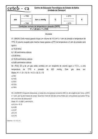 8
Centro de Educação Tecnológica do Estado da Bahia
Unidade de Camaçari
atm
× 760
→
←
÷ 760
torr ou mmHg °C
+ 273
→
←
− 273
K
Condições normais de temperatura e pressão (CNTP)
P = 1,00 atm e T = 273K
Atividade
01. (MACK) Certa massa gasosa ocupa um volume de 112 cm3 a 1 atm de pressão e temperatura de
77ºC. O volume ocupado pela mesma massa gasosa a 27ºC de temperatura e 5 atm de pressão será
igual a:
a) 19,20 litros
b) 1,92 centímetros cúbicos
c) 9,60 litros
d) 19,20 centímetros cúbicos
e) 9,60 centímetros cúbicos
02. (PUC) 22 g de um gás estão contidos em um recipiente de volume igual a 17,5 L, a uma
temperatura de 77ºC e pressão de 623 mmHg. Este gás deve ser:
Dados: H = 1, O = 16, N = 14, S = 32, C = 12
a) NO
b) H2S
c) SO2
d) CO2
e) NH3
03. (VUNESP) Enquanto descansa, o corpo de uma pessoa consome 200 mL de oxigênio por hora, a 25ºC
e 1 atm, por kg de massa do corpo. Quantos mols de O2 são consumidos por uma pessoa que pesa 70 kg,
em uma hora de descanso?
Dado: R = 0,082 L.atm/mol.K
a) 8,14 x 10 -3
b) 6,83
c) 0,57
d) 0,10
e) 0,70
Gabaritos: 1-D, 2-D, 3-C
 