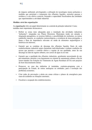 10

do impacte ambiental, privilegiando a utilização de tecnologias menos poluentes e
medidas que permitam o tratamento dos efluentes líquidos, emissões gasosas e
resíduos e o seu efetivo controle; forçando a capacidade fiscalizadora das entidades
que superintendem a atividade industrial.
Medidas: nível das organizações
As organizações têm um papel determinante no controle da poluição industrial. Como
medidas mais importantes destacam-se:
•

Definir as zonas mais adequadas para a instalação das atividades industriais
"poluentes", integradas nos Planos Directores Municipais tendo em atenção a
integração paisagística, os recursos hídricos, a possibilidade de enchentes, ou outras
catástrofes naturais, as condições meteorológicas, a existência de áreas protegidas, a
fauna e flora de importância relevante ou ainda de elementos arqueológicos e
históricos de interesse;

•

Garantir que as condutas de descarga dos efluentes líquidos finais de cada
estabelecimento industrial sejam claramente individualizadas e tenham condições de
acesso que permita o controlo efetivo e regular da sua qualidade, antes da sua
descarga na rede de esgotos urbanos, nos cursos de água ou no mar.

•

Garantir que a qualidade dos efluentes industriais, geralmente necessitando de um
pré-tratamento, permita o seu lançamento no sistema de saneamento urbano a fim de
serem tratados nas Estações de Tratamento de Águas Residuais (ETA) sem prejuízo
do bom funcionamento destas;

•

Promover, no caso das indústrias já instaladas, contratos-programa com a
participação do Estado, de outras autarquias ou entidades, para a resolução dos
problemas existentes;

•

Criar redes de prevenção e alerta em zonas críticas e planos de emergência para
casos de acidentes ou situações anormais;

•

Fiscalizar a ocupação dos estabelecimentos.

 