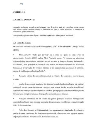 11

CAPÍTULO 3

3. GESTÃO AMBIENTAL

A gestão ambiental na cadeia produtiva da cana de açúcar pode ser entendida, como etapas
que visam avaliar ambientalmente a indústria em todo o ciclo produtivo e implantar o
sistema de gestão ambiental.
A seguir são apresentados alguns conceitos importantes sobre gestão ambiental.

3.1. Conceitos iniciais
Os conceitos estão baseados com Coimbra (1985); ABNT NBR ISO 14.001 (2004) e Soares
(2006):
§

Meio-Ambiente: “tudo que envolve” ou o meio no quais os seres vivos se

desenvolvem. Coimbra (1985) define Meio Ambiente como: “o conjunto de elementos
físico-químicos, ecossistemas naturais e sociais em que se insere o homem, individual e
socialmente, num processo de interação que atenda ao desenvolvimento das atividades
humanas, à preservação dos recursos naturais e das características essenciais do entorno,
dentro de padrões de qualidade definidos”.
§

Ecologia: ciência dos ecossistemas estuda as relações dos seres vivos entre si e com

o meio;
§

Avaliação ambiental: avaliação de sistemas baseada fundamentalmente na variável

ambiental, ou seja, para sistemas que cumprem uma mesma função, a avaliação ambiental
consistirá na definição de um conjunto de critérios que agregados convenientemente podem
fornecer uma posição relativa do desempenho ambiental destes sistemas.
§

Poluição: Introdução em um sistema de agentes químicos, físicos ou biológicos em

quantidade suficiente para provocar anomalias do ecossistema considerado ou a deterioração
física de bens materiais.
§

Poluição crônica local: Está associada com pequenas doses localizadas de poluentes,

porém de modo continuado. Ex. lançamento contínuo de efluentes em uma lagoa ou no solo,
exposição contínua a pequenas doses de radioatividade, etc.

 