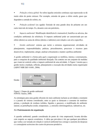 12

§

Poluição crônica global: Se refere àquelas emissões contínuas cuja repercussão se dá

muito além do ponto emissor. Por exemplo, emissão de gases a efeito estufa, gases que
degradam a camada de ozônio, etc.
§

Poluição acidental (ou aguda): Emissão de uma grande dose de poluente em um

curto intervalo de tempo. Ex, desastre com um petroleiro,
§

Impacto ambiental: Modificação identificável e mensurável, benéfica ou adversa, das

condições ambientais de referência. O impacto ambiental pode ser caracterizado por um
efeito (direto) ou soma de efeitos (diretos e indiretos) com relação a um alvo específico.
§

Gestão ambiental: sistema que inclui a estrutura organizacional, atividades de

planejamento, responsabilidades, práticas, procedimentos, processos e recursos para
desenvolver, implementar, atingir, analisar criticamente e manter a política ambiental.
A gestão ambiental é a forma pela qual a organização se mobiliza, interna e externamente,
para a conquista da qualidade ambiental desejada. Ela consiste em um conjunto de medidas
que visam ter controle sobre o impacto ambiental de uma atividade. A Figura 1 mostra que a
gestão inclui a medição, reflexão, planejamento e execução das atividades numa organização
(ABNT NBR ISO 14.001, 2004).

Figura 1. Etapas de gestão ambiental
FONTE: Soares, 2006.
As estratégias para uma gestão eficiente do meio ambiente incluem as atividades a montante
e a jusante do sistema considerado, entre as quais se destacam o consumo de matériasprimas, a produção de resíduos (sólidos, líquidos e gasosos), a modificação do ambiente
natural, as perturbações (ruído, temperatura...), emissões eletromagnéticas, radioativas, etc.
3.2. Posicionamento da organização
A questão ambiental, quando considerada do ponto de vista empresarial, levanta dúvidas
com respeito ao aspecto econômico. A idéia que prevalece é de que qualquer providência
que venha a ser tomada em relação à variável ambiental traz consigo o aumento de despesas
e o conseqüente acréscimo dos custos do processo produtivo.

 