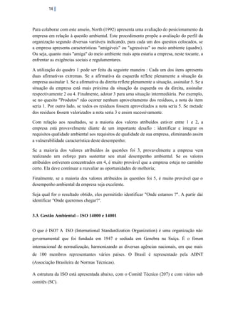 14

Para colaborar com este anseio, North (1992) apresenta uma avaliação do posicionamento da
empresa em relação à questão ambiental. Este procedimento propõe a avaliação do perfil da
organização segundo diversas variáveis indicando, para cada um dos quesitos colocados, se
a empresa apresenta características "amigáveis" ou "agressivas" ao meio ambiente (quadro).
Ou seja, quanto mais "amiga" do meio ambiente mais apta estaria a empresa, neste tocante, a
enfrentar as exigências sociais e regulamentares.
A utilização do quadro 1 pode ser feita da seguinte maneira : Cada um dos itens apresenta
duas afirmativas extremas. Se a afirmativa da esquerda reflete plenamente a situação da
empresa assinalar 1. Se a afirmativa da direita reflete plenamente a situação, assinalar 5. Se a
situação da empresa está mais próxima da situação da esquerda ou da direita, assinalar
respectivamente 2 ou 4. Finalmente, adotar 3 para uma situação intermediária. Por exemplo,
se no quesito "Produtos" não ocorrer nenhum aproveitamento dos resíduos, a nota do item
seria 1. Por outro lado, se todos os resíduos fossem aproveitados a nota seria 5. Se metade
dos resíduos fossem valorizados a nota seria 3 e assim sucessivamente.
Com relação aos resultados, se a maioria dos valores atribuídos estiver entre 1 e 2, a
empresa está provavelmente diante de um importante desafio : identificar e integrar os
requisitos qualidade ambiental aos requisitos de qualidade de sua empresa, eliminando assim
a vulnerabilidade característica deste desempenho;
Se a maioria dos valores atribuídos às questões foi 3, provavelmente a empresa vem
realizando um esforço para sustentar seu atual desempenho ambiental. Se os valores
atribuídos estiverem concentrados em 4, é muito provável que a empresa esteja no caminho
certo. Ela deve continuar a reavaliar as oportunidades de melhoria;
Finalmente, se a maioria dos valores atribuídos às questões foi 5, é muito provável que o
desempenho ambiental da empresa seja excelente.
Seja qual for o resultado obtido, eles permitirão identificar "Onde estamos ?". A partir daí
identificar "Onde queremos chegar?".
3.3. Gestão Ambiental – ISO 14000 e 14001
O que é ISO? A ISO (International Standardization Organization) é uma organização não
governamental que foi fundada em 1947 e sediada em Genebra na Suíça. É o fórum
internacional de normalização, harmonizando as diversas agências nacionais, em que mais
de 100 membros representantes vários países. O Brasil é representado pela ABNT
(Associação Brasileira de Normas Técnicas).
A estrutura da ISO está apresentada abaixo, com o Comitê Técnico (207) e com vários sub
comitês (SC).

 
