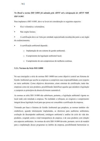 16

No Brasil a norma ISO 14001 foi adotada pela ABNT sob a designação de ABNT NBR
ISO 14.001.
Para implantar a ISO 14.001, deve-se levar em consideração os seguintes aspectos:
§

Ela é voluntária e orientadora;

§

Não impõe limites;

§

A certificação deve ser feita por entidade especializada reconhecida junto a um órgão

de credenciamento;
§

A certificação ambiental depende:
o Implantação de um sistema de gestão ambiental;
o Cumprimento da legislação ambiental local;
o Cumprimento de um compromisso de melhoria contínua.

3.3.1. Normas da Série ISO 14000

Na sua concepção a série de normas ISO 14000 tem como objetivo central um Sistema de
Gestão Ambiental que auxilie as empresas a cumprirem suas responsabilidades com respeito
ao meio ambiente. Como objetivos decorrentes, criam sistemas de certificação, tanto das
empresas como de seus produtos, possibilitando identificar aquelas que atendem á legislação
e cumprem os princípios do desenvolvimento sustentável.
As normas as série ISO 14.000 não substituem, portanto, a legislação ambiental vigente no
local onde está instalada a empresa. Na realidade a reforçam, ao exigirem o cumprimento
integral dessa legislação local para que possa ser concedida a certificação da empresa.
Tomando por base o Sistema de Gestão Ambiental que propõem, as normas também vão
estabelecer, quando inteiramente implantadas, as diretrizes para auditorias ambientais,
avaliação do desempenho ambiental, rotulagem ambiental e análise do ciclo de vida dos
produtos, exigindo assim a total transparência da empresa e de seus produtos com relação
aos aspectos ambientais. As normas da série ISO 14.000 deverão, portanto, servir de modelo
para a implantação desses programas no âmbito da empresa, possibilitando harmonizar os

 