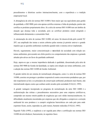 17

procedimentos e diretrizes aceitos internaciona lmente, com a experiência e a tradição
empresarial local.
A abrangência da série de normas ISO 14.000 é bem maior que sua equivalente para gestão
da qualidade, a ISO 9000, pois esta apenas certifica sistemas e linha de produção, porém não
certifica os produtos propriamente ditos. Já a série de normas ISO 14.000 tem um âmbito de
atuação que alcança toda a sociedade, pois ao certificar produtos estará atingindo e
influenciando diretamente o consumidor final.
A estruturação da série de normas ISO 14.000, tal como foi desenvolvida pelo comitê TC
207, sua amplitude dos temas a serem cobertos pelas normas já permite antever o grande
impulso que as questões ambientais receberão quando todo o sistema estiver implantado.
Haverá, seguramente, maior conscientização e m
aturidade da sociedade com relação aos
temas ambientais, provocando um efeito positivo no comportamento das empresas e gerando
atitudes pós-ativas em favor da qualidade ambiental.
Hoje, espera-se que a mesma importância dedicada á qualidade, disseminada pela série de
normas ISO 9000 de Gestão da Qualidade, se repita com relação aos temas ambientais, com
a adoção das normas ISO 14.000 de Gestão Ambiental.
O grande mérito de um sistema de normalização abrangente, como é a série de normas ISO
14.000, consiste em proteger o produtor responsável contra concorrentes predadores que, por
não respeitarem as leis e os princípios da conservação ambiental, produzem mais barato, não
internalizando alguns custos que acabam sendo arcados pela sociedade (VALLE, 1995).
A grande vantagem incorporada no programa de normalização da série ISO 14000 é a
uniformização das rotinas e procedimentos necessários para uma empresa certificar-se,
cumprindo um mesmo roteiro-padrão de exigências que será válido internacionalmente. As
dificuldades atualmente encontradas por empresas que são obrigadas a comprovar a correção
ambiental de seus produtos e a cumprir exigências burocráticas em cada país para onde
exportam ficam, assim, superadas ou, pelo menos, bastante reduzidas (VALLE, 1995).
Segundo Valle (1995), a seqüência a ser seguida para obter a certificação nas normas ISO
14.000 deverá obedecer, basicamente, às seguintes fases:

 