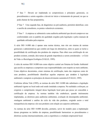 18

1ª fase ?

Deverá ser implantada os compromissos e princípios gerenciais, os

procedimentos a serem seguidos e deverá ter início o treinamento do pessoal, no que se
pode chamar de fase preparatória;
2ª fase ? Uma segunda fase, de diagnóstico ou pré-auditoria, permitirá identificar, com
o auxílio de consultores, os pontos vulneráveis existentes;
3ª fase ? A empresa se submeterá a uma auditoria ambiental que deverá comprovar sua
conformidade com os padrões de qualidade exigidos pela legislação e pelos manuais de
qualidade utilizados pela empresa.
A série ISO 14.000 não é apenas uma norma técnica, mas sim um sistema de normas
gerenciais e administrativas que contêm um leque de alternativas, entre os quais se inclui a
possibilidade de certificação dos produtos da empresa. Para obter essa certificação de um
produto existem, contudo, dois temas de grande importância a serem considerados – o Ciclo
de Vida e a Reciclagem Ecológica (VALLE, 1995).
A série de normas ISO 14.000 tem como objetivo central um Sistema de Gestão Ambiental
que auxilie as empresas a cumprirem suas responsabilidades com respeito ao meio ambiente.
Como objetivos decorrentes, criam sistemas de certificação, tanto das empresas como de
seus produtos, possibilitando identificar aquelas empresas que atendem à legislação
ambiental e cumprem os princípios do desenvolvimento sustentável (VALLE, 1995).
Conforme afirma Vale (1995), as normas da série ISO 14.000 não substituem a legislação
ambiental vigente no local onde está sendo instalada a empresa. Na realidade a reforçam, ao
exigirem o cumprimento integral dessa legislação local para que possa ser concedida a
certificação da empresa. As normas também vão estabelecer, quando inteiramente
implantadas, as diretrizes para auditorias ambientais, avaliação do desempenho ambiental,
rotulagem ambiental e análise do ciclo de vida dos produtos, exigindo assim a total
transparência da empresa e de seus produtos com relação aos aspectos ambientais.
As normas da série ISO 14.000 deverão, portanto, servir de modelo para a implantação
desses programas no âmbito da empresa, possibilitando harmonizar os procedimentos e
diretrizes aceitas internacionalmente, com a experiência e a tradição empresarial local.

 