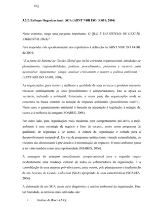 19

3.3.2. Enfoque Organizacional: SGA (ABNT NBR ISO 14.001: 2004)

Neste contexto, surge uma pergunta importante: O QUE É UM SISTEMA DE GESTÃO
AMBIENTAL (SGA)?
Para responder este questionamento nos reportemos à definição da ABNT NBR ISO 14.001
de 2004:
“É a parte do Sistema de Gestão Global que inclui estrutura organizacional, atividades de
planejamento, responsabilidades, práticas, procedimentos, processos e recursos para
desenvolver, implementar, atingir, analisar criticamente e manter a política ambiental ”
(ABNT NBR ISO 14.001, 2004).
As organizações, para manter e melhorar a qualidade de seus serviços e produtos necessita
reavaliar continuamente os seus procedimentos e comportamentos. Isto se aplica as
variáveis, incluindo a ambiental. Entretanto, a maior parte das organizações ainda se
concentra na busca somente da redução de impactos ambientais (procedimento reativo).
Neste caso, o gerenciamento ambiental é baseado na adequação à legislação, à redução de
custos e à melhoria da imagem (SOARES, 2006).
Por outro lado, para organizações mais modernas com comportamento pró-ativo, o meio
ambiente é uma estratégia de negócio e fator de sucesso, assim como programas de
qualidade, de segurança e de custos. A cultura da organização é voltada para o
desenvolvimento sustentável. Em vez de programas institucionais visando externalidades, os
recursos são direcionados à prevenção e à minimização de impactos. O meio ambiente passa
a ser visto também como uma oportunidade (SOARES, 2006).
A passagem do primeiro procedimento comportamental para o segundo requer
evidentemente uma mudança cultural de todos os colaboradores da organização. E a
consolidação de uma empresa pró-ativa passa, entre outros, pelo planejamento e implantação
de um Sistema de Gestão Ambiental (SGA) apropriado às suas características (SOARES,
2006).
A elaboração de um SGA passa pelo diagnóstico e análise ambiental da organização. Para
tal finalidade, as técnicas mais utilizadas são:
i.

Análise de Risco (AR);

 