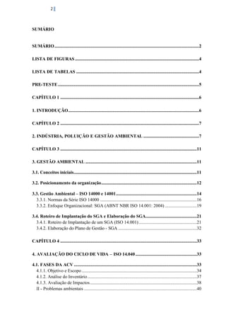 2

SUMÁRIO

SUMÁRIO ...............................................................................................................................2
LISTA DE FIGURAS .............................................................................................................4
LISTA DE TABELAS ............................................................................................................4
PRE-TESTE ............................................................................................................................5
CAPÍTULO 1 ..........................................................................................................................6
1. INTRODUÇÃO...................................................................................................................6
CAPÍTULO 2 ..........................................................................................................................7
2. INDÚSTRIA, POLUIÇÃO E GESTÃO AMBIENTAL .................................................7
CAPÍTULO 3 ........................................................................................................................11
3. GESTÃO AMBIENTAL ..................................................................................................11
3.1. Conceitos iniciais............................................................................................................11
3.2. Posicionamento da organização....................................................................................12
3.3. Gestão Ambiental – ISO 14000 e 14001 .......................................................................14
3.3.1. Normas da Série ISO 14000 .....................................................................................16
3.3.2. Enfoque Organizacional: SGA (ABNT NBR ISO 14.001: 2004) ............................19
3.4. Roteiro de Implantação do SGA e Elaboração do SGA.............................................21
3.4.1. Roteiro de Implantação de um SGA (ISO 14.001) ...................................................21
3.4.2. Elaboração do Plano de Gestão - SGA .....................................................................32
CAPÍTULO 4 ........................................................................................................................33
4. AVALIAÇÃO DO CICLO DE VIDA – ISO 14.040 ......................................................33
4.1. FASES DA ACV ............................................................................................................33
4.1.1. Objetivo e Escopo .....................................................................................................34
4.1.2. Análise do Inventário ................................................................................................37
4.1.3. Avaliação de Impactos ..............................................................................................38
II - Problemas ambientais ...................................................................................................40

 