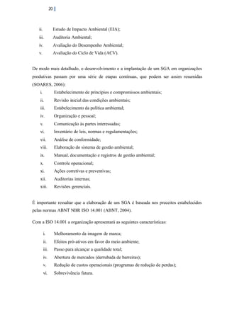 20

ii.

Estudo de Impacto Ambiental (EIA);

iii.

Auditoria Ambiental;

iv.

Avaliação do Desempenho Ambiental;

v.

Avaliação do Ciclo de Vida (ACV).

De modo mais detalhado, o desenvolvimento e a implantação de um SGA em organizações
produtivas passam por uma série de etapas contínuas, que podem ser assim resumidas
(SOARES, 2006):
i.

Estabelecimento de princípios e compromissos ambientais;

ii.

Revisão inicial das condições ambientais;

iii.

Estabelecimento da política ambiental;

iv.

Organização e pessoal;

v.

Comunicação às partes interessadas;

vi.

Inventário de leis, normas e regulamentações;

vii.

Análise de conformidade;

viii.

Elaboração do sistema de gestão ambiental;

ix.

Manual, documentação e registros de gestão ambiental;

x.

Controle operacional;

xi.

Ações corretivas e preventivas;

xii.

Auditorias internas;

xiii.

Revisões gerenciais.

É importante ressaltar que a elaboração de um SGA é baseada nos preceitos estabelecidos
pelas normas ABNT NBR ISO 14.001 (ABNT, 2004).
Com a ISO 14.001 a organização apresentará as seguintes características:
i.

Melhoramento da imagem de marca;

ii.

Efeitos pró-ativos em favor do meio ambiente;

iii.

Passo para alcançar a qualidade total;

iv.

Abertura de mercados (derrubada de barreiras);

v.

Redução de custos operacionais (programas de redução de perdas);

vi.

Sobrevivência futura.

 
