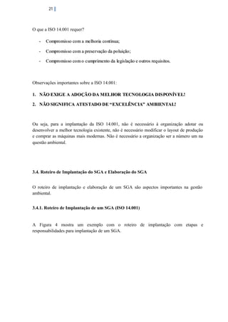 21

O que a ISO 14.001 requer?
-

Compro mis so co m a me lhor ia co nt ínua;

-

Compro mis so co m a prese r vação da po luição ;

-

Compro mis so co m o c umpr ime nto da le gis lação e o ut ros req uis itos.

Observações importantes sobre a ISO 14.001:
1. NÃO EXIG E A ADO ÇÃO DA M ELHOR TECNO LOG IA DIS PONÍVEL!
2. NÃO SIGNI FI CA ATES TADO DE “ EXCELÊNCIA” AM BIENTAL!

Ou seja, para a implantação da ISO 14.001, não é necessário à organização adotar ou
desenvolver a melhor tecnologia existente, não é necessário modificar o layout de produção
e comprar as máquinas mais modernas. Não é necessário a organização ser a número um na
questão ambiental.

3.4. Roteiro de Implantação do SGA e Elaboração do SGA
O roteiro de implantação e elaboração de um SGA são aspectos importantes na gestão
ambiental.
3.4.1. Roteiro de Implantação de um SGA (ISO 14.001)

A Figura 4 mostra um exemplo com o roteiro de implantação com etapas e
responsabilidades para implantação de um SGA.

 