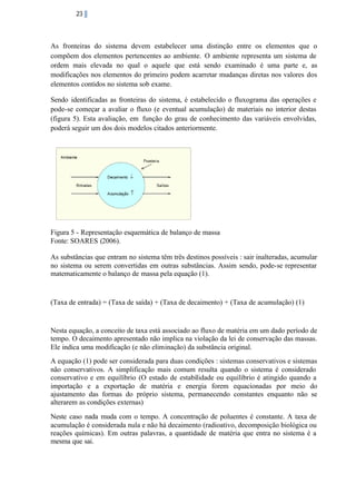 23

As fronteiras do sistema devem estabelecer uma distinção entre os elementos que o
compõem dos elementos pertencentes ao ambiente. O ambiente representa um sistema de
ordem mais elevada no qual o aquele que está sendo examinado é uma parte e, as
modificações nos elementos do primeiro podem acarretar mudanças diretas nos valores dos
elementos contidos no sistema sob exame.
Sendo identificadas as fronteiras do sistema, é estabelecido o fluxograma das operações e
pode-se começar a avaliar o fluxo (e eventual acumulação) de materiais no interior destas
(figura 5). Esta avaliação, em função do grau de conhecimento das variáveis envolvidas,
poderá seguir um dos dois modelos citados anteriormente.

Figura 5 - Representação esquemática de balanço de massa
Fonte: SOARES (2006).
As substâncias que entram no sistema têm três destinos possíveis : sair inalteradas, acumular
no sistema ou serem convertidas em outras substâncias. Assim sendo, pode-se representar
matematicamente o balanço de massa pela equação (1).

(Taxa de entrada) = (Taxa de saída) + (Taxa de decaimento) + (Taxa de acumulação) (1)

Nesta equação, a conceito de taxa está associado ao fluxo de matéria em um dado período de
tempo. O decaimento apresentado não implica na violação da lei de conservação das massas.
Ele indica uma modificação (e não eliminação) da substância original.
A equação (1) pode ser considerada para duas condições : sistemas conservativos e sistemas
não conservativos. A simplificação mais comum resulta quando o sistema é considerado
conservativo e em equilíbrio (O estado de estabilidade ou equilíbrio é atingido quando a
importação e a exportação de matéria e energia forem equacionadas por meio do
ajustamento das formas do próprio sistema, permanecendo constantes enquanto não se
alterarem as condições externas)
Neste caso nada muda com o tempo. A concentração de poluentes é constante. A taxa de
acumulação é considerada nula e não há decaimento (radioativo, decomposição biológica ou
reações químicas). Em outras palavras, a quantidade de matéria que entra no sistema é a
mesma que sai.

 
