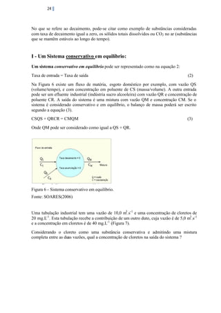 24

No que se refere ao decaimento, pode-se citar como exemplo de substâncias consideradas
com taxa de decaimento igual a zero, os sólidos totais dissolvidos ou CO2 no ar (substâncias
que se mantêm estáveis ao longo do tempo).

I - Um Sistema conservativo em equilíbrio:
Um sistema conservativo em equilíbrio pode ser representado como na equação 2:
Taxa de entrada = Taxa de saída

(2)

Na Figura 6 existe um fluxo de matéria, esgoto doméstico por exemplo, com vazão QS
(volume/tempo), e com concentração em poluente de CS (massa/volume). A outra entrada
pode ser um efluente industrial (indústria sucro alcooleira) com vazão QR e concentração de
poluente CR. A saída do sistema é uma mistura com vazão QM e concentração CM. Se o
sistema é considerado conservativo e em equilíbrio, o balanço de massa poderá ser escrito
segundo a equação (3).
CSQS + QRCR = CMQM

(3)

Onde QM pode ser considerado como igual a QS + QR.

Figura 6 - Sistema conservativo em equilíbrio.
Fonte: SOARES(2006)

Uma tubulação industrial tem uma vazão de 10,0 m3 .s-1 e uma concentração de cloretos de
20 mg.L-1 . Esta tubulação recebe a contribuição de um outro duto, cuja vazão é de 5,0 m3 .s-1
e a concentração em cloretos é de 40 mg.L-1 (Figura 7).
Considerando o cloreto como uma substância conservativa e admitindo uma mistura
completa entre as duas vazões, qual a concentração de cloretos na saída do sistema ?

 