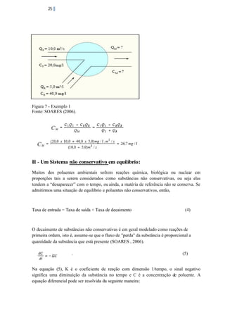 25

Figura 7 - Exemplo 1
Fonte: SOARES (2006).

II - Um Sistema não conservativo em equilíbrio:
Muitos dos poluentes ambientais sofrem reações química, biológica ou nuclear em
proporções tais a serem considerados como substâncias não conservativas, ou seja elas
tendem a “desaparecer” com o tempo, ou ainda, a matéria de referência não se conserva. Se
admitirmos uma situação de equilíbrio e poluentes não conservativos, então,

Taxa de entrada = Taxa de saída + Taxa de decaimento

(4)

O decaimento de substâncias não conservativas é em geral modelado como reações de
primeira ordem, isto é, assume-se que o fluxo de "perda" da substância é proporcional a
quantidade da substância que está presente (SOARES , 2006).
.

(5)

Na equação (5), K é o coeficiente de reação com dimensão 1/tempo, o sinal negativo
significa uma diminuição da substância no tempo e C é a concentração de poluente. A
equação diferencial pode ser resolvida da seguinte maneira:

 