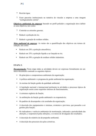 29

? Reciclar água;
? Fazer parcerias institucionais na tentativa de vincular a empresa a uma imagem
“ecologicamente correta”.
Objetivos ambientais da empresa: baseado no perfil poluidor a organização deve definir
os seus objetivos, tais como:
? Controlar as emissões gasosas;
? Reduzir a poluição do rio;
? Reduzir a geração de resíduos sólidos.
Meta ambiental da empresa: As metas são a quantificação dos objetivos em termos de
redução, tais como:
•

Reduzir em 20% a poluição atmosférica;

•

Reduzir em 35% a poluição líquida a ser lançada no rio;

•

Reduzir em 50% a geração de resíduos sólidos industriais.

ETAPA 3:
Documentação: Nesta etapa todas as atividades devem ser expressas formalmente em um
único documento contendo os seguintes tópicos:
•

Os princ ípios e compromissos ambientais da organização;

•

A política ambiental e o programa de gestão ambiental da organização;

•

As normas da função gestão da qualidade ambiental;

•

A legislação nacional e internacional pertinente às atividades e processos típicos da
organização assim como requisitos internos de funcionamento;

•

A estrutura orgânica da função;

•

As atribuições da função gestão ambiental e os responsáveis;

•

Os padrões de desempenho e de resultados da organização;

•

A descrição dos equipamentos e sistemas, existentes e previstos, que passarão a ser
geridos pela função;

•

Os indicadores e variáveis ambientais de monitoração, indicando a periodicidade das
aferições, o responsável pelas aferições, e os meios de divulgação dos resultados;

•

A descrição do relatório de desempenho ambiental;

•

A descrição dos processos de ações corretivas.

 