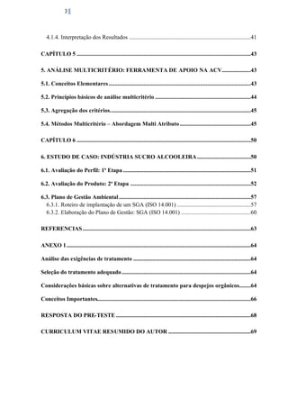 3

4.1.4. Interpretação dos Resultados ....................................................................................41
CAPÍTULO 5 ........................................................................................................................43
5. ANÁLISE MULTICRITÉRIO: FERRAMENTA DE APOIO NA ACV....................43
5.1. Conceitos Elementares ..................................................................................................43
5.2. Princípios básicos de análise multicritério ..................................................................44
5.3. Agregação dos critérios. ................................................................................................45
5.4. Métodos Multicritério – Abordagem Multi Atributo .................................................45
CAPÍTULO 6 ........................................................................................................................50
6. ESTUDO DE CASO: INDÚSTRIA SUCRO ALCOOLEIRA .....................................50
6.1. Avaliação do Perfil: 1ª Etapa ........................................................................................51
6.2. Avaliação do Produto: 2ª Etapa ...................................................................................52
6.3. Plano de Gestão Ambiental ...........................................................................................57
6.3.1. Roteiro de implantação de um SGA (ISO 14.001) ...................................................57
6.3.2. Elaboração do Plano de Gestão: SGA (ISO 14.001) ................................................60
REFERENCIAS ....................................................................................................................63
ANEXO 1 ...............................................................................................................................64
Análise das exigências de tratamento .................................................................................64
Seleção do tratamento adequado .........................................................................................64
Considerações básicas sobre alternativas de tratamento para despejos orgânicos........64
Conceitos Importantes..........................................................................................................66
RESPOSTA DO PRE-TESTE .............................................................................................68
CURRICULUM VITAE RESUMIDO DO AUTOR .........................................................69

 