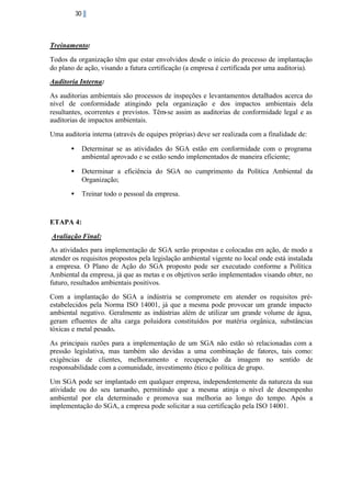 30

Treinamento:
Todos da organização têm que estar envolvidos desde o início do processo de implantação
do plano de ação, visando a futura certificação (a empresa é certificada por uma auditoria).
Auditoria Interna:
As auditorias ambientais são processos de inspeções e levantamentos detalhados acerca do
nível de conformidade atingindo pela organização e dos impactos ambientais dela
resultantes, ocorrentes e previstos. Têm-se assim as auditorias de conformidade legal e as
auditorias de impactos ambientais.
Uma auditoria interna (através de equipes próprias) deve ser realizada com a finalidade de:
•

Determinar se as atividades do SGA estão em conformidade com o programa
ambiental aprovado e se estão sendo implementados de maneira eficiente;

•

Determinar a eficiência do SGA no cumprimento da Política Ambiental da
Organização;

•

Treinar todo o pessoal da empresa.

ETAPA 4:
Avaliação Final:
As atividades para implementação de SGA serão propostas e colocadas em ação, de modo a
atender os requisitos propostos pela legislação ambiental vigente no local onde está instalada
a empresa. O Plano de Ação do SGA proposto pode ser executado conforme a Política
Ambiental da empresa, já que as metas e os objetivos serão implementados visando obter, no
futuro, resultados ambientais positivos.
Com a implantação do SGA a indústria se compromete em atender os requisitos préestabelecidos pela Norma ISO 14001, já que a mesma pode provocar um grande impacto
ambiental negativo. Geralmente as indústrias além de utilizar um grande volume de água,
geram efluentes de alta carga poluidora constituídos por matéria orgânica, substâncias
tóxicas e metal pesado.
As principais razões para a implementação de um SGA não estão só relacionadas com a
pressão legislativa, mas também são devidas a uma combinação de fatores, tais como:
exigências de clientes, melhoramento e recuperação da imagem no sentido de
responsabilidade com a comunidade, investimento ético e política de grupo.
Um SGA pode ser implantado em qualquer empresa, independentemente da natureza da sua
atividade ou do seu tamanho, permitindo que a mesma atinja o nível de desempenho
ambiental por ela determinado e promova sua melhoria ao longo do tempo. Após a
implementação do SGA, a empresa pode solicitar a sua certificação pela ISO 14001.

 