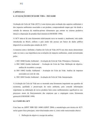 33

CAPÍTULO 4
4. AVALIAÇÃO DO CICLO DE VIDA – ISO 14.040

Avaliação do Ciclo de Vida (ACV) é uma técnica para avaliação dos aspectos ambientais e
dos impactos ambientais associados a um produto, compreendendo etapas que vão desde a
retirada da natureza de matérias-primas elementares que entram no sistema produtivo
(berço) a disposição do produto final (túmulo) (CHEHEBE 1998).
A ACV trata-se de uma ferramenta relativamente nova no mundo e, atualmente, está sendo
introduzida no Brasil, embora o país ainda não possua um banco de dados público
disponível as consultas para estudos de ACV.
A maneira como é definida a Análise do Ciclo de Vida (ACV) nos dias atuais demonstram
cada vez mais a sua importância nas avaliações de impactos ambientais, sendo normalizadas
pelas:
i. ISO 14040 Gestão Ambiental – Avaliação do Ciclo de Vida: Princípios e Estruturas.
ii. ISO 14041 Gestão Ambiental – Avaliação do Ciclo de Vida: Definição de objetivo,
análise do inventário e escopo.
iii. ISO 14042 Gestão Ambiental – Avaliação do Ciclo de Vida: Análise de impostos
associados ao ciclo de vida.
iv. ISO 14043 Gestão Ambiental – Avaliação do Ciclo de Vida: Interpretação.

A Avaliação do Ciclo de Vida tem se mostrado uma ferramenta importante nas questões de
economia, qualidade e preservação do meio ambiente, pois concede informações
importantes na elaboração de novos produtos bem como melhoramentos significativos nos
processos atuais de funcionamento das empresas que a empregam como ferramenta
gerencial (CHEHEBE 1998).
4.1. FASES DA ACV
Com base na ABNT NBR ISO 14040 (ABNT 2004) a metodologia com técnica de ACV
inclui quatro fases principais, inter-relacionadas entre si, como estão mencionadas abaixo:
1. Definição do objetivo e escopo da análise;

 