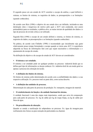 35

O segundo passo em um estudo de ACV constitui o escopo da análise, o qual definirá o
sistema, os limites do sistema, os requisitos de dados, as pressuposições e as limitações
(quando conhecidos).
De acordo com Reis (1996) o objetivo de um estudo deve ser definido, incluindo-se uma
declaração clara e inequívoca do motivo pelo qual a ACV será conduzida, o(s) uso(s)
pretendido(s) para os resultados, o público-alvo, as metas iniciais de qualidade dos dados e o
tipo de processo de revisão critica a ser utilizado.
Segundo Reis (1996) o escopo de um estudo definirá o sistema, os limites do sistema, os
requisitos de dados, as pressuposições e as limitações (quando conhecidas).
Na prática, de acordo com Chehebe (1998) é recomendado que inicialmente seja gasto
relativamente pouco tempo formulando o escopo quando se inicia uma ACV A experiência
adquirida na busca de informações fará com que sejam necessários a reformulação e o
ajustamento do escopo do estudo.
Na definição do objetivo e do escopo do estudo de ACV devem ser considerados:
•

O sistema a ser estudado.

O sistema a ser estudado pode ser qualquer produto ou processo industrial desde que se
defina qual tipo de informações se deseja conhecer. Ex: indústria têxtil de um modo geral ou
apenas o processo de coloração do tecido.
•

A definição dos limites do sistema.

Os limites do sistema serão determinados de acordo com a confiabilidade dos dados e a sua
respectiva utilização. Ex: processo total ou parte dele, como acima descrito.
•

A definição das unidades de processo.

Determinação de cada parte do processo de produção. Ex: transporte, moagem de material.
•

O estabelecimento da função e da unidade funcional do sistema.

A unidade funcional é uma das etapas mais importantes, sendo que serve de comparação
para cada parte do processo. Ex: kg de sabão por kg de roupa limpa, ou kg de sabão por
litros de água.
•

Os procedimentos de alocação.

Quando se estuda a reutilização de subprodutos no processo. Ex: água de moagem para
resfriamento dos fornos ou para remoção de particulados na chaminé.

 