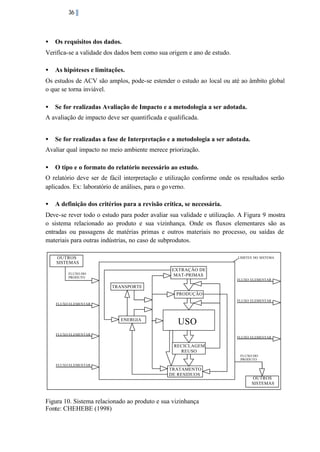 36

•

Os requisitos dos dados.

Verifica-se a validade dos dados bem como sua origem e ano de estudo.
•

As hipóteses e limitações.

Os estudos de ACV são amplos, pode-se estender o estudo ao local ou até ao âmbito global
o que se torna inviável.
•

Se for realizadas Avaliação de Impacto e a metodologia a ser adotada.

A avaliação de impacto deve ser quantificada e qualificada.
•

Se for realizadas a fase de Interpretação e a metodologia a ser adotada.

Avaliar qual impacto no meio ambiente merece priorização.
•

O tipo e o formato do relatório necessário ao estudo.

O relatório deve ser de fácil interpretação e utilização conforme onde os resultados serão
aplicados. Ex: laboratório de análises, para o go verno.
•

A definição dos critérios para a revisão crítica, se necessária.

Deve-se rever todo o estudo para poder avaliar sua validade e utilização. A Figura 9 mostra
o sistema relacionado ao produto e sua vizinhança. Onde os fluxos elementares são as
entradas ou passagens de matérias primas e outros materiais no processo, ou saídas de
materiais para outras indústrias, no caso de subprodutos.
OUTROS
SISTEMAS

LIMITES DO SISTEMA

EXTRAÇÃO DE
MAT-PRIMAS

FLUXO DO
PRODUTO

FLUXO ELEMENTAR

TRANSPORTE
PRODUÇÃO
FLUXO ELEMENTAR
FLUXO ELEMENTAR

ENERGIA

USO

FLUXO ELEMENTAR

FLUXO ELEMENTAR

RECICLAGEM
REUSO
FLUXO DO
PRODUTO
FLUXO ELEMENTAR

TRATAMENTO
DE RESIDUOS

Figura 10. Sistema relacionado ao produto e sua vizinhança
Fonte: CHEHEBE (1998)

OUTROS
SISTEMAS

 