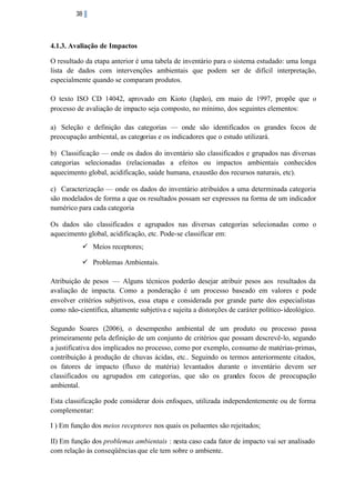 38

4.1.3. Avaliação de Impactos
O resultado da etapa anterior é uma tabela de inventário para o sistema estudado: uma longa
lista de dados com intervenções ambientais que podem ser de difícil interpretação,
especialmente quando se comparam produtos.
O texto ISO CD 14042, aprovado em Kioto (Japão), em maio de 1997, propõe que o
processo de avaliação de impacto seja composto, no mínimo, dos seguintes elementos:
a) Seleção e definição das categorias — onde são identificados os grandes focos de
preocupação ambiental, as categorias e os indicadores que o estudo utilizará.
b) Classificação — onde os dados do inventário são classificados e grupados nas diversas
categorias selecionadas (relacionadas a efeitos ou impactos ambientais conhecidos
aquecimento global, acidificação, saúde humana, exaustão dos recursos naturais, etc).
c) Caracterização — onde os dados do inventário atribuídos a uma determinada categoria
são modelados de forma a que os resultados possam ser expressos na forma de um indicador
numérico para cada categoria
Os dados são classificados e agrupados nas diversas categorias selecionadas como o
aquecimento global, acidificação, etc. Pode-se classificar em:
ü Meios receptores;
ü Problemas Ambientais.
Atribuição de pesos — Alguns técnicos poderão desejar atribuir pesos aos resultados da
avaliação de impacta. Como a ponderação é um processo baseado em valores e pode
envolver critérios subjetivos, essa etapa e considerada por grande parte dos especialistas
como não-científica, altamente subjetiva e sujeita a distorções de caráter político- ideológico.
Segundo Soares (2006), o desempenho ambiental de um produto ou processo passa
primeiramente pela definição de um conjunto de critérios que possam descrevê-lo, segundo
a justificativa dos implicados no processo, como por exemplo, consumo de matérias-primas,
contribuição à produção de chuvas ácidas, etc.. Seguindo os termos anteriormente citados,
os fatores de impacto (fluxo de matéria) levantados durante o inventário devem ser
classificados ou agrupados em categorias, que são os grandes focos de preocupação
ambiental.
Esta classificação pode considerar dois enfoques, utilizada independentemente ou de forma
complementar:
I ) Em função dos meios receptores nos quais os poluentes são rejeitados;
II) Em função dos problemas ambientais : nesta caso cada fator de impacto vai ser analisado
com relação às conseqüências que ele tem sobre o ambiente.

 