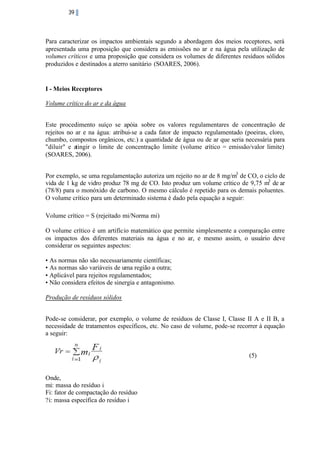 39

Para caracterizar os impactos ambientais segundo a abordagem dos meios receptores, será
apresentada uma proposição que considera as emissões no ar e na água pela utilização de
volumes críticos e uma proposição que considera os volumes de diferentes resíduos sólidos
produzidos e destinados a aterro sanitário (SOARES, 2006).

I - Meios Receptores
Volume crítico do ar e da água
Este procedimento suíço se apóia sobre os valores regulamentares de concentração de
rejeitos no ar e na água: atribui-se a cada fator de impacto regulamentado (poeiras, cloro,
chumbo, compostos orgânicos, etc.) a quantidade de água ou de ar que seria necessária para
"diluir" e atingir o limite de concentração limite (volume crítico = emissão/valor limite)
(SOARES, 2006).
Por exemplo, se uma regulamentação autoriza um rejeito no ar de 8 mg/m3 de CO, o ciclo de
vida de 1 kg de vidro produz 78 mg de CO. Isto produz um volume crítico de 9,75 m3 de ar
(78/8) para o monóxido de carbono. O mesmo cálculo é repetido para os demais poluentes.
O volume crítico para um determinado sistema é dado pela equação a seguir:
Volume crítico = S (rejeitado mi/Norma mi)
O volume crítico é um artifício matemático que permite simplesmente a comparação entre
os impactos dos diferentes materiais na água e no ar, e mesmo assim, o usuário deve
considerar os seguintes aspectos:
• As normas não são necessariamente científicas;
• As normas são variáveis de uma região a outra;
• Aplicável para rejeitos regulamentados;
• Não considera efeitos de sinergia e antagonismo.
Produção de resíduos sólidos
Pode-se considerar, por exemplo, o volume de resíduos de Classe I, Classe II A e II B, a
necessidade de tratamentos específicos, etc. No caso de volume, pode-se recorrer à equação
a seguir:

(5)

Onde,
mi: massa do resíduo i
Fi: fator de compactação do resíduo
?i: massa específica do resíduo i

 