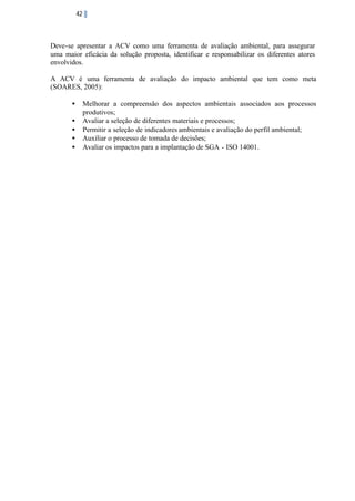 42

Deve-se apresentar a ACV como uma ferramenta de avaliação ambiental, para assegurar
uma maior eficácia da solução proposta, identificar e responsabilizar os diferentes atores
envolvidos.
A ACV é uma ferramenta de avaliação do impacto ambiental que tem como meta
(SOARES, 2005):
•
•
•
•
•

Melhorar a compreensão dos aspectos ambientais associados aos processos
produtivos;
Avaliar a seleção de diferentes materiais e processos;
Permitir a seleção de indicadores ambientais e avaliação do perfil ambiental;
Auxiliar o processo de tomada de decisões;
Avaliar os impactos para a implantação de SGA - ISO 14001.

 