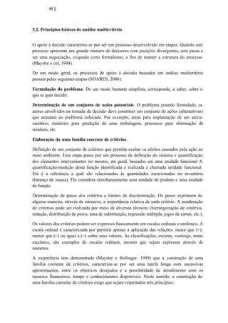 44

5.2. Princípios básicos de análise multicritério
O apoio à decisão caracteriza-se por ser um processo desenvolvido em etapas. Quando este
processo apresenta um grande número de decisores com posições divergentes, este passa a
ser uma negociação, exigindo certo formalismo, a fim de manter a estrutura do processo
(Maystre e col, 1994).
De um modo geral, os processos de apoio à decisão baseados em análise multicritério
passam pelas seguintes etapas (SOARES, 2006):
Formulação do problema. De um modo bastante simplista, corresponde, a saber, sobre o
que se quer decidir.
Determinação de um conjunto de ações potenciais. O problema estando formulado, os
atores envolvidos na tomada de decisão deve constituir um conjunto de ações (alternativas)
que atendam ao problema colocado. Por exemplo, áreas para implantação de um aterro
sanitário, materiais para produção de uma embalagem, processos para eliminação de
resíduos, etc.
Elaboração da uma família coerente de critérios.
Definição de um conjunto de critérios que permita avaliar os efeitos causados pela ação ao
meio ambiente. Esta etapa passa por um processo de definição do sistema e quantificação
dos elementos intervenientes no mesmo, em geral, baseados em uma unidade funcional A
quantificação/medição desta função identificada e realizada é chamada unidade funcional.
Ela é a referência a qual são relacionadas às quantidades mencionadas no inventário
(balanço de massa). Ela considera simultaneamente uma unidade de produto e uma unidade
de função.
Determinação de pesos dos critérios e limites de discriminação. Os pesos exprimem de
alguma maneira, através de números, a importância relativa de cada critério. A ponderação
de critérios pode ser realizada por meio de diversas técnicas (hierarquização de critérios,
notação, distribuição de pesos, taxa de substituição, regressão múltipla, jogos de cartas, etc.).
Os valores dos critérios podem ser expressos basicamente em escalas ordinais e cardina is. A
escala ordinal é caracterizada por permitir apenas a aplicação das relações: maior que (>),
menor que (<) ou igual a (=) sobre seus valores. As classificações, escores, rankings, notas
escolares, são exemplos de escalas ordinais, mesmo que sejam expressas através de
números.
A experiência tem demonstrado (Maystre e Bollinger, 1999) que a construção de uma
família coerente de critérios, caracteriza-se por ser uma tarefa longa com sucessivas
aproximações, entre os objetivos desejados e a possibilidade de atendimento com os
recursos financeiros, tempo e conhecimentos disponíveis. Neste sentido, a construção de
uma família coerente de critérios exige que sejam respeitados três princípios:

 