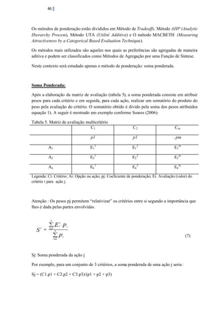 46

Os métodos de ponderação estão divididos em Método de Tradeoffs, Método AHP (Analytic
Hierarchy Process), Método UTA (Utilité Additive) e O método MACBETH (Measuring
Attractiveness by a Categorical Based Evaluation Technique).
Os métodos mais utilizados são aqueles nos quais as preferências são agregadas de maneira
aditiva e podem ser classificados como Métodos de Agregação por uma Função de Síntese.
Neste contexto será estudado apenas o método de ponderação: soma ponderada.

Soma Ponderada:
Após a elaboração da matriz de avaliação (tabela 5), a soma ponderada consiste em atribuir
pesos para cada critério e em seguida, para cada ação, realizar um somatório do produto do
peso pela avaliação do critério. O somatório obtido é divido pela soma dos pesos atribuídos
equação 1). A seguir é mostrado um exemplo conforme Soares (2006):
Tabela 5. Matriz de avaliação multicritério
C1

C2

Cm

p1

p1

. pm

A1

E1 1

E1 2

E1 m

A2

E2 1

E2 2

E2 m

An

En 1

En 2

En m

Legenda: Ci: Critério; Ai: Opção ou ação; pj: Coeficiente de ponderação; Ei: Avaliação (valor) do
critério i para ação j.

Atenção : Os pesos pj permitem “relativizar” os critérios entre si segundo a importância que
lhes é dada pelas partes envolvidas.

(7)

Sj: Soma ponderada da ação j
Por exemplo, para um conjunto de 3 critérios, a soma ponderada de uma ação j seria :
Sj = (C1.p1 + C2.p2 + C3.p3)/(p1 + p2 + p3)

 