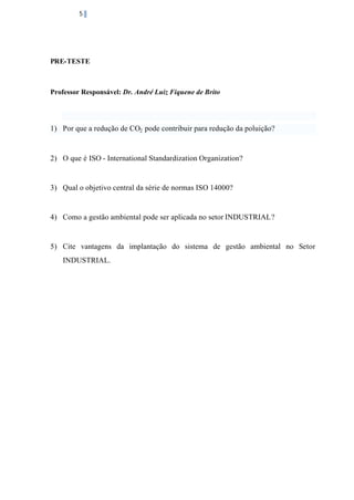 5

PRE-TESTE

Professor Responsável: Dr. André Luiz Fiquene de Brito

1) Por que a redução de CO2 pode contribuir para redução da poluição?

2) O que é ISO - International Standardization Organization?

3) Qual o objetivo central da série de normas ISO 14000?

4) Como a gestão ambiental pode ser aplicada no setor INDUSTRIAL?

5) Cite vantagens da implantação do sistema de gestão ambiental no Setor
INDUSTRIAL.

 