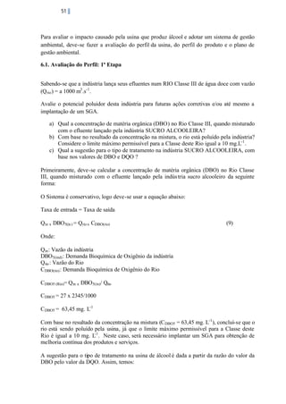 51

Para avaliar o impacto causado pela usina que produz álcool e adotar um sistema de gestão
ambiental, deve-se fazer a avaliação do perfil da usina, do perfil do produto e o plano de
gestão ambiental.
6.1. Avaliação do Perfil: 1ª Etapa
Sabendo-se que a indústria lança seus efluentes num RIO Classe III de água doce com vazão
(Q rio ) = a 1000 m3 .s-1 .
Avalie o potencial poluidor desta indústria para futuras ações corretivas e/ou até mesmo a
implantação de um SGA.
a) Qual a concentração de matéria orgânica (DBO) no Rio Classe III, quando misturado
com o efluente lançado pela indústria SUCRO ALCOOLEIRA?
b) Com base no resultado da concentração na mistura, o rio está poluído pela indústria?
Considere o limite máximo permissível para a Classe deste Rio igual a 10 mg.L-1 .
c) Qual a sugestão para o tipo de tratamento na indústria SUCRO ALCOOLEIRA, com
base nos valores de DBO e DQO ?
Primeiramente, deve-se calcular a concentração de matéria orgânica (DBO) no Rio Classe
III, quando misturado com o efluente lançado pela indús tria sucro alcooleiro da seguinte
forma:
O Sistema é conservativo, logo deve-se usar a equação abaixo:
Taxa de entrada = Taxa de saída
Qin x DBO5(in ) = Qrio x CDBO(rio)

(9)

Onde:
Qin : Vazão da indústria
DBO5(ind) : Demanda Bioquímica de Oxigênio da indústria
Qrio : Vazão do Rio
CDBO(rio) : Demanda Bioquímica de Oxigênio do Rio
CDBO5 (Rio)= Qin x DBO5(in)/ Qrio
CDBO5 = 27 x 2345/1000
CDBO5 = 63,45 mg. L-1
Com base no resultado da concentração na mistura (CDBO5 = 63,45 mg. L-1 ), concluí-se que o
rio está sendo poluído pela usina, já que o limite máximo permissível para a Classe deste
Rio é igual a 10 mg. L-1 . Neste caso, será necessário implantar um SGA para obtenção de
melhoria contínua dos produtos e serviços.
A sugestão para o tipo de tratamento na usina de álcool é dada a partir da razão do valor da
DBO pelo valor da DQO. Assim, temos:

 