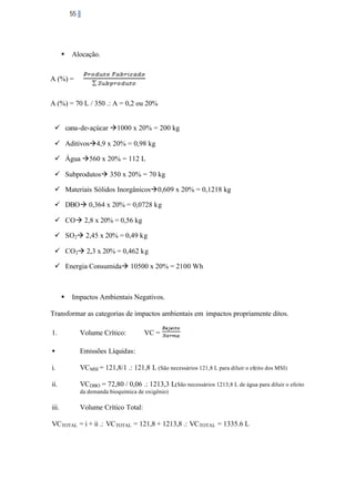 55

§

Alocação.

A (%) =

A (%) = 70 L / 350 .: A = 0,2 ou 20%
ü cana-de-açúcar à1000 x 20% = 200 kg
ü Aditivosà4,9 x 20% = 0,98 kg
ü Água à560 x 20% = 112 L
ü Subprodutosà 350 x 20% = 70 kg
ü Materiais Sólidos Inorgânicosà0,609 x 20% = 0,1218 kg
ü DBOà 0,364 x 20% = 0,0728 kg
ü COà 2,8 x 20% = 0,56 kg
ü SO2à 2,45 x 20% = 0,49 kg
ü CO2à 2,3 x 20% = 0,462 kg
ü Energia Consumidaà 10500 x 20% = 2100 Wh

§

Impactos Ambientais Negativos.

Transformar as categorias de impactos ambientais em impactos propriamente ditos.
1.

Volume Crítico:

VC =

•

Emissões Líquidas:

i.

VCMSI = 121,8/1 .: 121,8 L (São necessários 121,8 L para diluir o efeito dos MSI)

ii.

VCDBO = 72,80 / 0,06 .: 1213,3 L(São necessários 1213,8 L de água para diluir o efeito
da demanda bioquímica de oxigênio)

iii.

Volume Crítico Total:

VCTOTAL = i + ii .: VCTOTAL = 121,8 + 1213,8 .: VCTOTAL = 1335.6 L

 