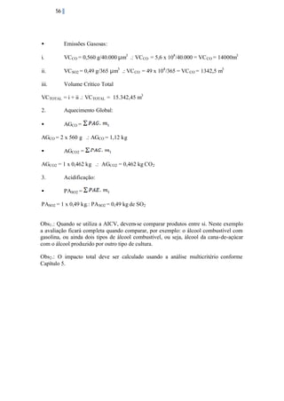 56

•

Emissões Gasosas:

i.

VCCO = 0,560 g/40.000 µm3 .: VC CO = 5,6 x 108 /40.000 = VC CO = 14000m3

ii.

VCSO2 = 0,49 g/365 µm3 .: VC CO = 49 x 104 /365 = VC CO = 1342,5 m3

iii.

Volume Crítico Total

VCTOTAL = i + ii .: VCTOTAL = 15.342,45 m3
2.

Aquecimento Global:

•

AGCO =

AGCO = 2 x 560 g .: AGCO = 1,12 kg
•

AGCO2 =

AGCO2 = 1 x 0,462 kg .: AGCO2 = 0,462 kg CO2
3.

Acidificação:

•

PASO2 =

PASO2 = 1 x 0,49 kg.: PASO2 = 0,49 kg de SO2
Obs1 .: Quando se utiliza a AICV, devem-se comparar produtos entre si. Neste exemplo
a avaliação ficará completa quando comparar, por exemplo: o álcool combustível com
gasolina, ou ainda dois tipos de álcool combustível, ou seja, álcool da cana-de-açúcar
com o álcool produzido por outro tipo de cultura.
Obs2 .: O impacto total deve ser calculado usando a análise multicritério conforme
Capítulo 5.

 