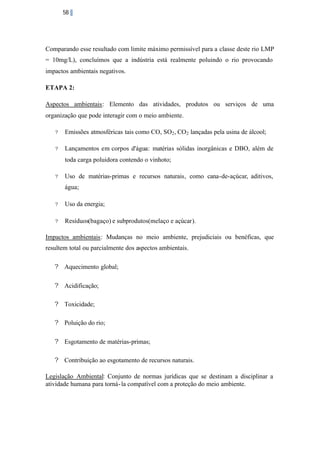 58

Comparando esse resultado com limite máximo permissível para a classe deste rio LMP
= 10mg/L), concluímos que a indústria está realmente poluindo o rio provocando
impactos ambientais negativos.
ETAPA 2:
Aspectos ambientais: Elemento das atividades, produtos ou serviços de uma
organização que pode interagir com o meio ambiente.
?

Emissões atmosféricas tais como CO, SO2 , CO 2 lançadas pela usina de álcool;

?

Lançamentos em corpos d'água: matérias sólidas inorgânicas e DBO, além de
toda carga poluidora contendo o vinhoto;

?

Uso de matérias-primas e recursos naturais, como cana-de-açúcar, aditivos,
água;

?

Uso da energia;

?

Resíduos(bagaço) e subprodutos(melaço e açúcar).

Impactos ambientais: Mudanças no meio ambiente, prejudiciais ou benéficas, que
resultem total ou parcialmente dos aspectos ambientais.
? Aquecimento global;
? Acidificação;
? Toxicidade;
? Poluição do rio;
? Esgotamento de matérias-primas;
? Contribuição ao esgotamento de recursos naturais.
Legislação Ambiental: Conjunto de normas jurídicas que se destinam a disciplinar a
atividade humana para torná- la compatível com a proteção do meio ambiente.

 