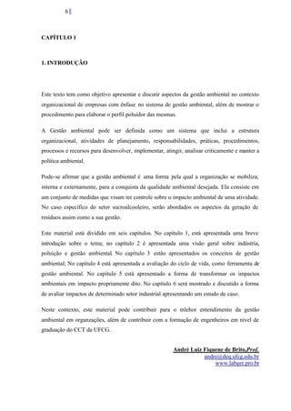 6

CAPÍTULO 1

1. INTRODUÇÃO

Este texto tem como objetivo apresentar e discutir aspectos da gestão ambiental no contexto
organizacional de empresas com ênfase no sistema de gestão ambiental, além de mostrar o
procedimento para elaborar o perfil poluidor das mesmas.
A Gestão ambiental pode ser definida como um sistema que inclui a estrutura
organizacional, atividades de planejamento, responsabilidades, práticas, procedimentos,
processos e recursos para desenvolver, implementar, atingir, analisar criticamente e manter a
política ambiental.
Pode-se afirmar que a gestão ambiental é uma forma pela qual a organização se mobiliza,
interna e externamente, para a conquista da qualidade ambiental desejada. Ela consiste em
um conjunto de medidas que visam ter controle sobre o impacto ambiental de uma atividade.
No caso específico do setor sucroalcooleiro, serão abordados os aspectos da geração de
resíduos assim como a sua gestão.
Este material está dividido em seis capítulos. No capítulo 1, está apresentada uma breve
introdução sobre o tema; no capítulo 2 é apresentada uma visão geral sobre indústria,
poluição e gestão ambiental. No capítulo 3 estão apresentados os conceitos de gestão
ambiental; No capítulo 4 está apresentada a avaliação do ciclo de vida, como ferramenta de
gestão ambiental. No capítulo 5 está apresentado a forma de transformar os impactos
ambientais em impacto propriamente dito. No capítulo 6 será mostrado e discutido a forma
de avaliar impactos de determinado setor industrial apresentando um estudo de caso.
Neste contexto, este material pode contribuir para o mlehor entendimento da gestão
ambiental em organzações, além de contribuir com a formação de engenheiros em nivel de
graduação do CCT da UFCG.
André Luiz Fiquene de Brito,Prof.
andre@deq.ufcg.edu.br
www.labger.pro.br

 