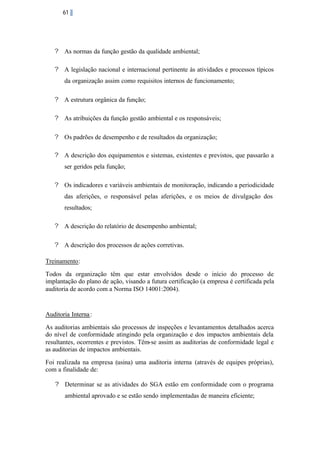 61

? As normas da função gestão da qualidade ambiental;
? A legislação nacional e internacional pertinente às atividades e processos típicos
da organização assim como requisitos internos de funcionamento;
? A estrutura orgânica da função;
? As atribuições da função gestão ambiental e os responsáveis;
? Os padrões de desempenho e de resultados da organização;
? A descrição dos equipamentos e sistemas, existentes e previstos, que passarão a
ser geridos pela função;
? Os indicadores e variáveis ambientais de monitoração, indicando a periodicidade
das aferições, o responsável pelas aferições, e os meios de divulgação dos
resultados;
? A descrição do relatório de desempenho ambiental;
? A descrição dos processos de ações corretivas.
Treinamento:
Todos da organização têm que estar envolvidos desde o início do processo de
implantação do plano de ação, visando a futura certificação (a empresa é certificada pela
auditoria de acordo com a Norma ISO 14001:2004).

Auditoria Interna :
As auditorias ambientais são processos de inspeções e levantamentos detalhados acerca
do nível de conformidade atingindo pela organização e dos impactos ambientais dela
resultantes, ocorrentes e previstos. Têm-se assim as auditorias de conformidade legal e
as auditorias de impactos ambientais.
Foi realizada na empresa (usina) uma auditoria interna (através de equipes próprias),
com a finalidade de:
? Determinar se as atividades do SGA estão em conformidade com o programa
ambiental aprovado e se estão sendo implementadas de maneira eficiente;

 