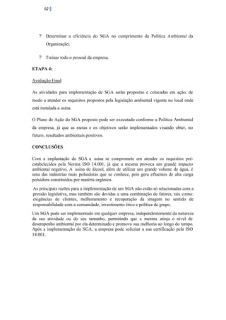 62

? Determinar a eficiência do SGA no cumprimento da Política Ambiental da
Organização;
? Treinar todo o pessoal da empresa.
ETAPA 4:
Avaliação Final:
As atividades para implementação de SGA serão propostas e colocadas em ação, de
modo a atender os requisitos propostos pela legislação ambiental vigente no local onde
está instalada a usina.
O Plano de Ação do SGA proposto pode ser executado conforme a Política Ambiental
da empresa, já que as metas e os objetivos serão implementados visando obter, no
futuro, resultados ambientais positivos.
CONCLUSÕES
Com a implantação do SGA a usina se compromete em atender os requisitos préestabelecidos pela Norma ISO 14.001, já que a mesma provoca um grande impacto
ambiental negativo. A usina de álcool, além de utilizar um grande volume de água, é
uma das indústrias mais poluidoras que se conhece, pois gera efluentes de alta carga
poluidora constituídos por matéria orgânica.
As principais razões para a implementação de um SGA não estão só relacionadas com a
pressão legislativa, mas também são devidas a uma combinação de fatores, tais como:
exigências de clientes, melhoramento e recuperação da imagem no sentido de
responsabilidade com a comunidade, investimento ético e política de grupo.
Um SGA pode ser implementado em qualquer empresa, independentemente da natureza
da sua atividade ou do seu tamanho, permitindo que a mesma atinja o nível de
desempenho ambiental por ela determinado e promova sua melhoria ao longo do tempo.
Após a implementação do SGA, a empresa pode solicitar a sua certificação pela ISO
14.001.

 