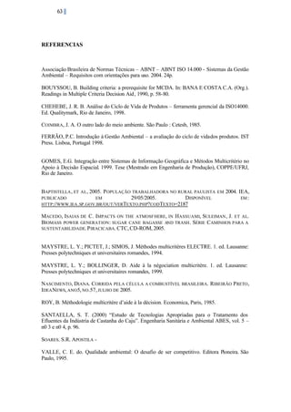63

REFERENCIAS

Associação Brasileira de Normas Técnicas – ABNT – ABNT ISO 14.000 - Sistemas da Gestão
Ambiental – Requisitos com orientações para uso. 2004. 24p.
BOUYSSOU, B. Building criteria: a prerequisite for MCDA. In: BANA E COSTA C.A. (Org.).
Readings in Multiple Criteria Decision Aid , 1990, p. 58-80.
CHEHEBE, J. R. B. Análise do Ciclo de Vida de Produtos – ferramenta gerencial da ISO14000.
Ed. Qualitymark, Rio de Janeiro, 1998.
COIMBRA, J. A. O outro lado do meio ambiente. São Paulo : Cetesb, 1985.
FERRÃO, P.C. Introdução à Gestão Ambiental – a avaliação do ciclo de vidados produtos. IST
Press. Lisboa, Portugal 1998.
GOMES, E.G. Integração entre Sistemas de Informação Geográfica e Métodos Multicritério no
Apoio à Decisão Espacial. 1999. Tese (Mestrado em Engenharia de Produção), COPPE/UFRJ,
Rio de Janeiro.
BAPTISTELLA , ET

AL , 2005. P OPULAÇÃO TRABALHADORA NO RURAL PAULISTA EM
PUBLICADO
EM
29/05/2005.
DISPONÍVEL
HTTP://WWW.IEA .SP.GOV.BR/OUT /VERTEXTO.PHP?CODTEXTO=2187

2004. IEA,
EM :

MACEDO, ISAIAS DE C. IMPACTS ON THE ATMOSFHERE, IN HASSUAMI, SULEIMAN , J. ET AL.
BIOMASS POWER GENERATION: SUGAR CANE BAGASSE AND TRASH . SÉRIE CAMINHOS PARA A
SUSTENTABILIDADE. P IRACICABA. CTC, CD-ROM, 2005.
MAYSTRE, L. Y.; PICTET, J.; SIMOS, J. Méthodes multicritères ELECTRE. 1. ed. Lausanne:
Presses polytechniques et universitaires romandes, 1994.
MAYSTRE, L. Y.; BOLLINGER, D. Aide à la négociation multicritère. 1. ed. Lausanne:
Presses polytechniques et universitaires romandes, 1999.
NASCIMENTO, DIANA. CORRIDA PELA CÉLULA A COMBUSTÍVEL BRASILEIRA. RIBEIRÃO P RETO ,
IDEA NEWS, ANO5, NO.57, JULHO DE 2005.
ROY, B. Méthodologie multicritère d’aide à la décision. Economica, Paris, 1985.
SANTAELLA, S. T. (2000) “Estudo de Tecnologias Apropriadas para o Tratamento dos
Efluentes da Indústria de Castanha do Caju”. Engenharia Sanitária e Ambiental ABES, vol. 5 –
n0 3 e n0 4, p. 96.
SOARES. S.R. APOSTILA VALLE, C. E. do. Qualidade ambiental: O desafio de ser competitivo. Editora Pioneira. São
Paulo, 1995.

 
