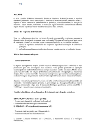 64

ANEXO 1
O SGA (Sistema de Gestão Ambiental) prioriza a Prevenção da Poluição sobre as medidas
corretivas (tratamento final e remediação). A filosofia de melhoria contínua, extrínseca ao SGA,
implica na busca contínua de oportunidades de prevenção, conseqüentemente, na redução de
efluentes a serem tratados. Entretanto, ao menos em alguns momentos da história da indústria,
algum efluente líquido deverá ser tratado e lançado no meio ambiente.
Análise das exigências de tratamento

Uma vez conhecidos os despejos, em termos de vazão e composição, precisamos responder a
duas perguntas: é realmente necessário tratar os despejos? Em caso afirmativo, qual seria o grau
de tratamento exigido? As respostas a estas perguntas só poderão ser respondidas mediante:
1. estudo da legislação ambiental e das exigências específicas dos órgãos de controle de
poluição;
2. definição dos padrões de emissão dos efluentes, considerando-se as tendências futuras.
Seleção do tratamento adequado

- Estudos preliminares
O objetivo dessa primeira etapa é levantar todos os tratamentos possíveis e selecionar os mais
promissores para uma investigação mais detalhada. Uma grande quantidade de operações
unitárias pode ser usada no tratamento de despejos industriais (quadro em anexo). Muitas dessas
operações são usadas em estágios preliminares para eliminação e recuperação de material do
despejo. Mas os custos envolvidos em qualquer outro processo que a simples sedimentação ou a
oxidação biológica são geralmente muito elevados e proibitivos em países em desenvolvimento.
Algumas considerações preliminares podem ser feitas com base na concentração de sólidos em
suspensão e na matéria orgânica presente. A concentração e a biodegradabilidade da matéria
orgânica determinarão o tipo certo de tratamento biológico: geralmente aeróbio para DBO <
10.000 mg/l e anaeróbio para maiores concentrações.
Considerações básicas sobre alternativas de tratamento para despejos orgânicos.

i) DBO/DQO > 0,5 (relação maior que 0,5):
• A maior parte da matéria orgânica é biodegradável,
• Tratamento indicado: biológico convencional.
ii) DBO/DQO « 0,5 (relação muito menor que 0,5!)
• A parte da matéria orgânica não é biodegradável,
• Tratamento indicado: há duas alternativas:
a) quando a parcela refratária não é poluidora, o tratamento indicado é o biológico
convencional,

 