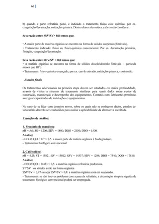 65

b) quando a parte refratária polui, é indicado o tratamento físico e/ou químico, por ex.
coagulação/decantação, oxidação química. Dentro dessa alternativa, cabe ainda considerar:
Se a razão entre SSV/SV> 0,8 temos que:
• A maior parte da matéria orgânica se encontra na forma de sólidos suspensos(filtráveis),
• Tratamento indicado: físico ou físico-químico convencional. Por ex. decantação primária,
flotação, coagulação/decantação.
Se a razão entre SDV/SV > 0,8 temos que:
• A matéria orgânica se encontra na forma de sólidos dissolvidos(não filtráveis – partícula
menor que 10-3 ).
• Tratamento: físico-químico avançado, por ex. carvão ativado, oxidação química, combustão.
- Estudos finais
Os tratamentos selecionados na primeira etapa devem ser estudados em maior profundidade,
através de visitas a sistemas de tratamento similares para reunir dados sobre custos de
construção, manutenção e desempenho dos equipamentos. Contatos com fabricantes permitirão
averiguar capacidades de instalações e equipamentos.
No caso de se lidar com despejos novos, sobre os quais não se conhecem dados, estudos de
laboratório deverão ser conduzidos para avaliar a aplicabilidade da alternativa escolhida.
Exemplos de análise:
1. Fecularia de mandioca
pH = 5,0; SS = 1200; SDV = 1800; DQO = 2150; DBO = 1500.
Análise:
- DBO/DQO = 0,7 > 0,5: a maior parte da matéria orgânica é biodegradável.
- Tratamento: biológico convencional.
2. Café solúvel
pH = 4,25; ST = 15821; SV = 15012; SSV = 14537; SDV = 1284; DBO = 7540; DQO = 17810.
Análise:
- DBO/DQO = 0,423 < 0,5: a matéria orgânica refratária predomina.
ST˜SV : os sólidos estão na forma orgânica
SSV/SV = 0,97 ou seja SSV/SV > 0,8: a matéria orgânica está em suspensão.
- Tratamento: se não houver problema com a parcela refratária, a decantação simples seguida de
tratamento biológico convencional poderá ser empregada.

 
