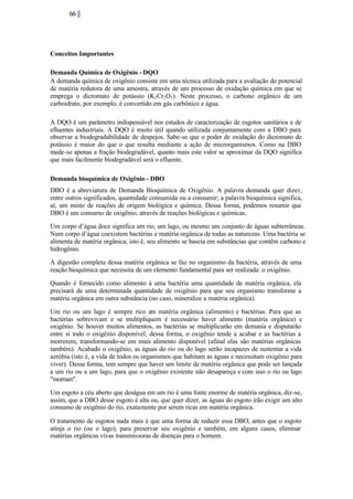 66

Conceitos Importantes
Demanda Química de Oxigênio - DQO
A demanda química de oxigênio consiste em uma técnica utilizada para a avaliação do potencial
de matéria redutora de uma amostra, através de um processo de oxidação química em que se
emprega o dicromato de potássio (K2 Cr2 O7 ). Neste processo, o carbono orgânico de um
carboidrato, por exemplo, é convertido em gás carbônico e água.
A DQO é um parâmetro indispensável nos estudos de caracterização de esgotos sanitários e de
efluentes industriais. A DQO é muito útil quando utilizada conjuntamente com a DBO para
observar a biodegradabilidade de despejos. Sabe-se que o poder de oxidação do dicromato de
potássio é maior do que o que resulta mediante a ação de microrganismos. Como na DBO
mede-se apenas a fração biodegradável, quanto mais este valor se aproximar da DQO significa
que mais facilmente biodegradável será o efluente.
Demanda bioquímica de Oxigênio - DBO
DBO é a abreviatura de Demanda Bioquímica de Oxigênio. A palavra demanda quer dizer,
entre outros significados, quantidade consumida ou a consumir; a palavra bioquímica significa,
aí; um misto de reações de origem biológica e química. Dessa forma, podemos resumir que
DBO é um consumo de oxigênio, através de reações biológicas e químicas.
Um corpo d’água doce significa um rio, um lago, ou mesmo um conjunto de águas subterrâneas.
Num corpo d’água coexistem bactérias e matéria orgânica de todas as naturezas. Uma bactéria se
alimenta de matéria orgânica, isto é, seu alimento se baseia em substâncias que contêm carbono e
hidrogênio.
A digestão completa dessa matéria orgânica se faz no organismo da bactéria, através de uma
reação bioquímica que necessita de um elemento fundamental para ser realizada: o oxigênio.
Quando é fornecido como alimento à uma bactéria uma quantidade de matéria orgânica, ela
precisará de uma determinada quantidade de oxigênio para que seu organismo transforme a
matéria orgânica em outra substância (no caso, mineralize a matéria orgânica).
Um rio ou um lago é sempre rico em matéria orgânica (alimento) e bactérias. Para que as
bactérias sobrevivam e se multipliquem é necessário haver alimento (matéria orgânica) e
oxigênio. Se houver muitos alimentos, as bactérias se multiplicarão em demasia e disputarão
entre si todo o oxigênio disponível; dessa forma, o oxigênio tende a acabar e as bactérias a
morrerem, transformando-se em mais alimento disponível (afinal elas são matérias orgânicas
também). Acabado o oxigênio, as águas do rio ou do lago serão incapazes de sustentar a vida
aeróbia (isto é, a vida de todos os organismos que habitam as águas e necessitam oxigênio para
viver). Dessa forma, tem sempre que haver um limite de matéria orgânica que pode ser lançada
a um rio ou a um lago, para que o oxigênio existente não desapareça e com isso o rio ou lago
"morram".
Um esgoto a céu aberto que deságua em um rio é uma fonte enorme de matéria orgânica, diz-se,
assim, que a DBO desse esgoto é alta ou, que quer dizer, as águas do esgoto irão exigir um alto
consumo de oxigênio do rio, exatamente por serem ricas em matéria orgânica.
O tratamento de esgotos nada mais é que uma forma de reduzir essa DBO, antes que o esgoto
atinja o rio (ou o lago), para preservar seu oxigênio e também, em alguns casos, eliminar
matérias orgânicas vivas transmissoras de doenças para o homem.

 