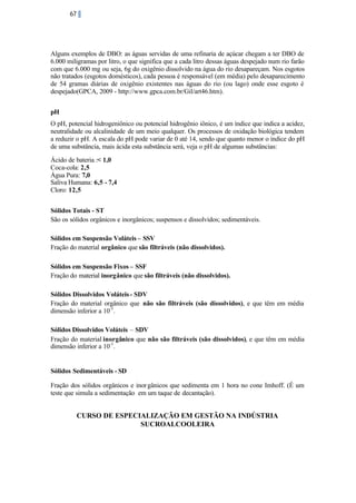 67

Alguns exemplos de DBO: as águas servidas de uma refinaria de açúcar chegam a ter DBO de
6.000 miligramas por litro, o que significa que a cada litro dessas águas despejado num rio farão
com que 6.000 mg ou seja, 6g do oxigênio dissolvido na água do rio desapareçam. Nos esgotos
não tratados (esgotos domésticos), cada pessoa é responsável (em média) pelo desaparecimento
de 54 gramas diárias de oxigênio existentes nas águas do rio (ou lago) onde esse esgoto é
despejado(GPCA, 2009 - http://www.gpca.com.br/Gil/art46.htm).
pH
O pH, potencial hidrogeniônico ou potencial hidrogênio iônico, é um índice que indica a acidez,
neutralidade ou alcalinidade de um meio qualquer. Os processos de oxidação biológica tendem
a reduzir o pH. A escala do pH pode variar de 0 até 14, sendo que quanto menor o índice do pH
de uma substância, mais ácida esta substância será, veja o pH de algumas substâncias:
Ácido de bateria :< 1,0
Coca-cola: 2,5
Água Pura: 7,0
Saliva Humana: 6,5 - 7,4
Cloro: 12,5
Sólidos Totais - ST
São os sólidos orgânicos e inorgânicos; suspensos e dissolvidos; sedimentáveis.
Sólidos em Suspensão Voláteis – SSV
Fração do material orgânico que são filtráveis (não dissolvidos).
Sólidos em Suspensão Fixos – SSF
Fração do material inorgânico que são filtráveis (não dissolvidos).
Sólidos Dissolvidos Voláteis - SDV
Fração do material orgânico que não são filtráveis (são dissolvidos), e que têm em média
dimensão inferior a 10-3 .
Sólidos Dissolvidos Voláteis – SDV
Fração do material inorgânico que não são filtráveis (são dissolvidos), e que têm em média
dimensão inferior a 10-3 .

Sólidos Sedimentáveis - SD
Fração dos sólidos orgânicos e inor gânicos que sedimenta em 1 hora no cone Imhoff. (É um
teste que simula a sedimentação em um taque de decantação).

CURSO DE ESPECIALIZAÇÃO EM GESTÃO NA INDÚSTRIA
SUCROALCOOLEIRA

 