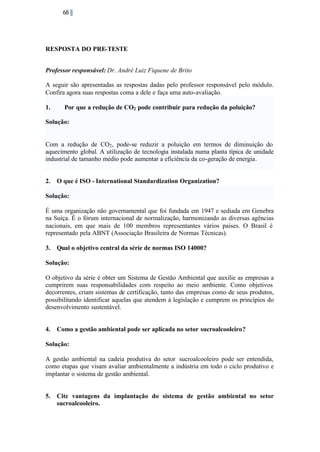 68

RESPOSTA DO PRE-TESTE
Professor responsável: Dr. André Luiz Fiquene de Brito
A seguir são apresentadas as respostas dadas pelo professor responsável pelo módulo.
Confira agora suas respostas coma a dele e faça uma auto-avaliação.
1.

Por que a redução de CO2 pode contribuir para redução da poluição?

Solução:

Com a redução de CO2 , pode-se reduzir a poluição em termos de diminuição do
aquecimento global. A utilização de tecnologia instalada numa planta típica de unidade
industrial de tamanho médio pode aumentar a eficiência da co-geração de energia.

2.

O que é ISO - International Standardization Organization?

Solução:
É uma organização não governamental que foi fundada em 1947 e sediada em Genebra
na Suíça. É o fórum internacional de normalização, harmonizando as diversas agências
nacionais, em que mais de 100 membros representantes vários países. O Brasil é
representado pela ABNT (Associação Brasileira de Normas Técnicas).
3.

Qual o objetivo central da série de normas ISO 14000?

Solução:
O objetivo da série é obter um Sistema de Gestão Ambiental que auxilie as empresas a
cumprirem suas responsabilidades com respeito ao meio ambiente. Como objetivos
decorrentes, criam sistemas de certificação, tanto das empresas como de seus produtos,
possibilitando identificar aquelas que atendem á legislação e cumprem os princípios do
desenvolvimento sustentável.

4.

Como a gestão ambiental pode ser aplicada no setor sucroalcooleiro?

Solução:
A gestão ambiental na cadeia produtiva do setor sucroalcooleiro pode ser entendida,
como etapas que visam avaliar ambientalmente a indústria em todo o ciclo produtivo e
implantar o sistema de gestão ambiental.

5.

Cite vantagens da implantação do sistema de gestão ambiental no setor
sucroalcooleiro.

 