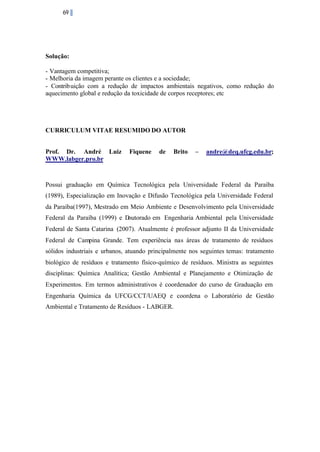 69

Solução:
- Vantagem competitiva;
- Melhoria da imagem perante os clientes e a sociedade;
- Contribuição com a redução de impactos ambientais negativos, como redução do
aquecimento global e redução da toxicidade de corpos receptores; etc

CURRICULUM VITAE RESUMIDO DO AUTOR
Prof. Dr. André Luiz
WWW.labger.pro.br

Fiquene

de

Brito

–

andre@deq.ufcg.edu.br;

Possui graduação em Química Tecnológica pela Universidade Federal da Paraíba
(1989), Especialização em Inovação e Difusão Tecnológica pela Universidade Federal
da Paraíba(1997), Mestrado em Meio Ambiente e Desenvolvimento pela Universidade
Federal da Paraíba (1999) e D
outorado em Engenharia Ambiental pela Universidade
Federal de Santa Catarina (2007). Atualmente é professor adjunto II da Universidade
Federal de Campina Grande. Tem experiência nas áreas de tratamento de resíduos
sólidos industriais e urbanos, atuando principalmente nos seguintes temas: tratamento
biológico de resíduos e tratamento físico-químico de resíduos. Ministra as seguintes
disciplinas: Química Analítica; Gestão Ambiental e Planejamento e Otimização de
Experimentos. Em termos administrativos é coordenador do curso de Graduação em
Engenharia Química da UFCG/CCT/UAEQ e coordena o Laboratório de Gestão
Ambiental e Tratamento de Resíduos - LABGER.

 