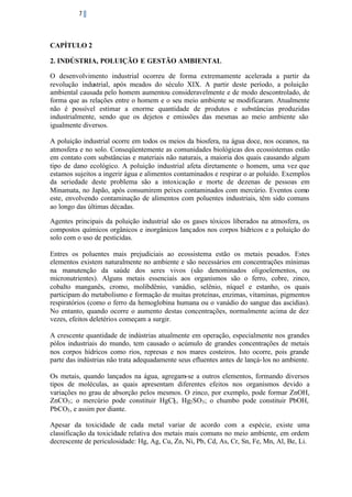 7

CAPÍTULO 2
2. INDÚSTRIA, POLUIÇÃO E GESTÃO AMBIENTAL
O desenvolvimento industrial ocorreu de forma extremamente acelerada a partir da
revolução industrial, após meados do século XIX. A partir deste período, a poluição
ambiental causada pelo homem aumentou consideravelmente e de modo descontrolado, de
forma que as relações entre o homem e o seu meio ambiente se modificaram. Atualmente
não é possível estimar a enorme quantidade de produtos e substâncias produzidas
industrialmente, sendo que os dejetos e emissões das mesmas ao meio ambiente são
igualmente diversos.
A poluição industrial ocorre em todos os meios da biosfera, na água doce, nos oceanos, na
atmosfera e no solo. Conseqüentemente as comunidades biológicas dos ecossistemas estão
em contato com substâncias e materiais não naturais, a maioria dos quais causando algum
tipo de dano ecológico. A poluição industrial afeta diretamente o homem, uma vez que
estamos sujeitos a ingerir água e alimentos contaminados e respirar o ar poluído. Exemplos
da seriedade deste problema são a intoxicação e morte de dezenas de pessoas em
Minamata, no Japão, após consumirem peixes contaminados com mercúrio. Eventos como
este, envolvendo contaminação de alimentos com poluentes industriais, têm sido comuns
ao longo das últimas décadas.
Agentes principais da poluição industrial são os gases tóxicos liberados na atmosfera, os
compostos químicos orgânicos e inorgânicos lançados nos corpos hídricos e a poluição do
solo com o uso de pesticidas.
Entres os poluentes mais prejudiciais ao ecossistema estão os metais pesados. Estes
elementos existem naturalmente no ambiente e são necessários em concentrações mínimas
na manutenção da saúde dos seres vivos (são denominados oligoelementos, ou
micronutrientes). Alguns metais essenciais aos organismos são o ferro, cobre, zinco,
cobalto manganês, cromo, molibdênio, vanádio, selênio, níquel e estanho, os quais
participam do metabolismo e formação de muitas proteínas, enzimas, vitaminas, pigmentos
respiratórios (como o ferro da hemoglobina humana ou o vanádio do sangue das ascídias).
No entanto, quando ocorre o aumento destas concentrações, normalmente acima de dez
vezes, efeitos deletérios começam a surgir.
A crescente quantidade de indústrias atualmente em operação, especialmente nos grandes
pólos industriais do mundo, tem causado o acúmulo de grandes concentrações de metais
nos corpos hídricos como rios, represas e nos mares costeiros. Isto ocorre, pois grande
parte das indústrias não trata adequadamente seus efluentes antes de lançá- los no ambiente.
Os metais, quando lançados na água, agregam-se a outros elementos, formando diversos
tipos de moléculas, as quais apresentam diferentes efeitos nos organismos devido a
variações no grau de absorção pelos mesmos. O zinco, por exemplo, pode formar ZnOH,
ZnCO3 ; o mercúrio pode constituir HgCl2 , Hg2 SO3 ; o chumbo pode constituir PbOH,
PbCO3 , e assim por diante.
Apesar da toxicidade de cada metal variar de acordo com a espécie, existe uma
classificação da toxicidade relativa dos metais mais comuns no meio ambiente, em ordem
decrescente de periculosidade: Hg, Ag, Cu, Zn, Ni, Pb, Cd, As, Cr, Sn, Fe, Mn, Al, Be, Li.

 