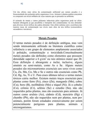 8

Um dos efeitos mais sérios da contaminação ambiental por metais pesados é a
bioacumulação dos poluentes pelos organismos vivos. Animais e plantas podem concentrar
os compostos em níveis milhares de vezes maiores que os presentes no ambiente.
O acúmulo de metais e outros poluentes indus triais pelos organismos pode ter efeito
bastante abrangente já que possibilita o transporte dos contaminantes via teia alimentar
para diversos níveis tróficos da cadeia alimentar. Este efeito culmina com a ocorrência das
maiores taxas de contaminação nos níveis mais altos da teia trófica (consumidores
secundários e terciários).

Metais Pesados
O termo metais pesados é de definição ambígua, mas vem
sendo intensamente utilizado na literatura científica como
referência a um grupo de elementos amplamente associados
à poluição, contaminação e toxicidade.Conceitualmente
metais pesados são definidos como elementos que possuem
densidade superior a 6 g/cm3 ou raio atômico maior que 20.
Essa definição é abrangente e inclui, inclusive, alguns
ametais ou semi-metais, como As e Se. Alguns metais
pesados são micronutrientes essenciais aos seres vivos como
Cu, Zn, Mn, Co, Mo e Se e outros não essenciais como Pb,
Cd, Hg, As, Ti e U. Para esses últimos talvez o termo metais
tóxicos cairia melhor. Existem metais traços essenciais para
plantas como ferro (Fe), zinco (Zn), manganês (Mn), cobre
(Cu), boro (B), molibdênio (Mo) e níquel (Ni). Já o cobalto
(Co), crômio (Cr), selênio (Se) e estanho (Sn), não são
requeridos pelas plantas, mas são essenciais para animais. Já
outros como arsênio (As), cádmio (Cd), mercúrio (Hg) e
chumbo (Pb), não são requeridos nem por plantas, nem por
animais, porém foram estudados extensivamente por serem
potencialmente perigosos para plantas, animais e
microrganismos.

 