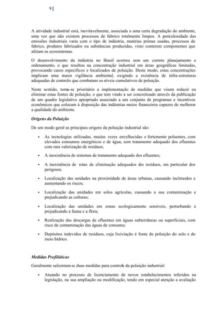 9

A atividade industrial está, inevitavelmente, associada a uma certa degradação do ambiente,
uma vez que não existem processos de fabrico totalmente limpos. A periculosidade das
emissões industriais varia com o tipo de indústria, matérias primas usadas, processos de
fabrico, produtos fabricados ou substâncias produzidas, visto conterem componentes que
afetam os ecossistemas.
O desenvolvimento da indústria no Brasil ocorreu sem um correto planejamento e
ordenamento, o que resultou na concentração industrial em áreas geográficas limitadas,
provocando casos específicos e localizados de poluição. Deste modo, estas concentrações
implicam uma maior vigilância ambiental, exigindo a existência de infra-estruturas
adequadas de controlo que combatam os níveis cumulativos de poluição.
Neste sentido, torna-se prioritário a implementação de medidas que visem reduzir ou
eliminar estas fontes de poluição, o que tem vindo a ser concretizado através da publicação
de um quadro legislativo apropriado associado a um conjunto de programas e incentivos
econômicos que colocam á disposição das indústrias meios financeiros capazes de melhorar
a qualidade do ambiente.
Origens da Poluição
De um modo geral as principais origens da poluição industrial são:
•

As tecnologias utilizadas, muitas vezes envelhecidas e fortemente poluentes, com
elevados consumos energéticos e de água, sem tratamento adequado dos efluentes
com rara valorização de resíduos;

•

A inexistência de sistemas de tratamento adequado dos efluentes;

•

A inexistência de rotas de eliminação adequados dos resíduos, em particular dos
perigosos.

•

Localização das unidades na proximidade de áreas urbanas, causando incômodos e
aumentando os riscos;

•

Localização das unidades em solos agrícolas, causando a sua contaminação e
prejudicando as culturas;

•

Localização das unidades em zonas ecologicamente sensíveis, perturbando e
prejudicando a fauna e a flora;

•

Realização das descargas de efluentes em águas subterrâneas ou superficiais, com
risco de contaminação das águas de consumo;

•

Depósitos indevidos de resíduos, cuja lixiviação é fonte de poluição do solo e do
meio hídrico.

Medidas Profiláticas
Geralmente salientam-se duas medidas para controle da poluição industrial:
•

Atuando no processo de licenciamento de novos estabelecimentos referidos na
legislação, na sua ampliação ou modificação, tendo em especial atenção a avaliação

 
