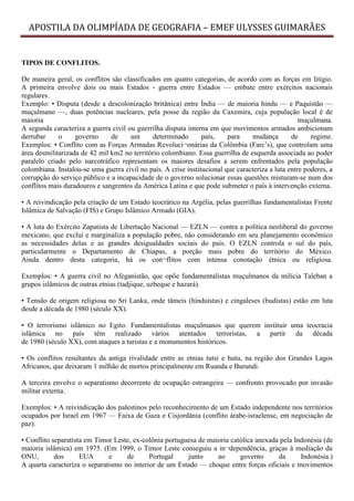 APOSTILA DA OLIMPÍADA DE GEOGRAFIA – EMEF ULYSSES GUIMARÃES


TIPOS DE CONFLITOS.

De maneira geral, os conflitos são classificados em quatro categorias, de acordo com as forças em litígio.
A primeira envolve dois ou mais Estados - guerra entre Estados — embate entre exércitos nacionais
regulares.
Exemplo: • Disputa (desde a descolonização britânica) entre Índia — de maioria hindu — e Paquistão —
muçulmano —, duas potências nucleares, pela posse da região da Caxemira, cuja população local é de
maioria                                                                                            muçulmana.
A segunda caracteriza a guerra civil ou guerrilha disputa interna em que movimentos armados ambicionam
derrubar     o     governo     de     um      determinado       país,    para    mudança        de     regime.
Exemplos: • Conflito com as Forças Armadas Revoluci¬onárias da Colômbia (Farc’s), que controlam uma
área desmilitarizada de 42 mil km2 no território colombiano. Essa guerrilha de esquerda associada ao poder
paralelo criado pelo narcotráfico representam os maiores desafios a serem enfrentados pela população
colombiana. Instalou-se uma guerra civil no país. A crise institucional que caracteriza a luta entre poderes, a
corrupção do serviço público e a incapacidade de o governo solucionar essas questões misturam-se num dos
conflitos mais duradouros e sangrentos da América Latina e que pode submeter o país à intervenção externa.

• A reivindicação pela criação de um Estado teocrático na Argélia, pelas guerrilhas fundamentalistas Frente
Islâmica de Salvação (FIS) e Grupo Islâmico Armado (GIA).

• A luta do Exército Zapatista de Libertação Nacional — EZLN — contra a política neoliberal do governo
mexicano, que exclui e marginaliza a população pobre, não considerando em seu planejamento econômico
as necessidades delas e as grandes desigualdades sociais do país. O EZLN controla o sul do país,
particularmente o Departamento de Chiapas, a porção mais pobre do território do México.
Ainda dentro desta categoria, há os con¬flitos com intensa conotação étnica ou religiosa.

Exemplos: • A guerra civil no Afeganistão, que opõe fundamentalistas muçulmanos da milícia Taleban a
grupos islâmicos de outras etnias (tadjique, uzbeque e hazará).

• Tensão de origem religiosa no Sri Lanka, onde tâmeis (hinduístas) e cingaleses (budistas) estão em luta
desde a década de 1980 (século XX).

• O terrorismo islâmico no Egito. Fundamentalistas muçulmanos que querem instituir uma teocracia
islâmica no país têm realizado vários atentados terroristas, a partir da década
de 1980 (século XX), com ataques a turistas e a monumentos históricos.

• Os conflitos resultantes da antiga rivalidade entre as etnias tutsi e hutu, na região dos Grandes Lagos
Africanos, que deixaram 1 milhão de mortos principalmente em Ruanda e Burundi.

A terceira envolve o separatismo decorrente de ocupação estrangeira — confronto provocado por invasão
militar externa.

Exemplos: • A reivindicação dos palestinos pelo reconhecimento de um Estado independente nos territórios
ocupados por Israel em 1967 — Faixa de Gaza e Cisjordânia (conflito árabe-israelense, em negociação de
paz).

• Conflito separatista em Timor Leste, ex-colônia portuguesa de maioria católica anexada pela Indonésia (de
maioria islâmica) em 1975. (Em 1999, o Timor Leste conseguiu a in¬dependência, graças à mediação da
ONU,        dos      EUA      e     de      Portugal     junto     ao      governo      da      Indonésia.)
A quarta caracteriza o separatismo no interior de um Estado — choque entre forças oficiais e movimentos
 