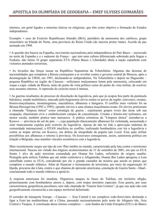 APOSTILA DA OLIMPÍADA DE GEOGRAFIA – EMEF ULYSSES GUIMARÃES


internos, em geral ligados a minorias étnicas ou religiosas, que têm como objetivo a formação de Estados
independentes.

Exemplo: • caso do Exército Republicano Irlandês (IRA), partidário da autonomia dos católicos, grupo
minoritário na Irlanda do Norte, uma província do Reino Unido (de maioria protes¬tante). Acordo de paz
assinado em 1998.

• A questão dos bascos na Espanha, movimento nacionalistas pela independência do País Basco – encravado
no norte da Espanha e a s sudoeste da França – que tem uma cultura diferenciada sobretudo pela língua o
Euskara, não latina. O grupo separatista ETA (Pátria Basca e Liberdade) abala a nação espanhola com
violentos atentados terroristas.

• As invasões das forças russas na República Separatista da Tchetchênia. Algumas das dezenas de
nacionalidades que compõem a Rússia começaram a se revoltar contra o governo central de Moscou, após a
desintegração da URSS, em 1991, declarando-se independentes. Na Tchetchênia e depois no Daguestão –
pequena República na região do Cáucaso - milicianos mulçumanos lutam pela autonomia, colocando em
xeque a capa- cidade da Rússia, tanto do ponto de vista político como do ponto de vista militar, de resolver
seus assuntos internos. A repressão do exército russo é intensa.

• As guerras resultantes do processo de dissolução da Iugoslávia, país que já ocupou boa parte da península
balcânica, estado multiétnico, marcado pela hegemonia sérvia contra os povos da região: estovenos, croatas,
bósnio-muçulmanos, montenegninos, macedônios, albaneses e húngaros. O conflito mais violento foi na
Bósnia-Herzegóvina (1992 a 1995), opondo sérvios a uma aliança muçulmana-croata. Os sérvios praticaram
a chamada “limpeza étnica” como estratégia de guerra : expulsaram grupos rivais das áreas sob sua
ocupação, chacinaram civis e estabeleceram campos de concentração. Croatas e bósnio-mu¬çulmanos, em
menor escala, também pratica¬ram massacres. A prática criminosa da “Limpeza étnica” estendeu-se a
Kosovo — província do sul do país —, cuja população (basicamente albanesa) foi violentada, assassinada e
siste¬maticamente expulsa pelo exército da Iugoslávia. Apesar de não ter tido a aprovação unânime da
comunidade internacional, a OTAN interferiu no conflito, realizando bombardeios con¬tra a Iugoslávia e
contra as tropas sérvias em Kosovo, em defesa da integridade da popula¬ção Local. Essa ação militar
possibilitou aos albaneses o retorno à província. Os kosovares conseguiram, assim, autonomia política em
relação a Belgrado, mas mantêm vínculos econômicos com a Iugoslávia.

Mais recentemente surgiu um tipo de con¬flito inédito no mundo, caracterizado pela luta contra o terrorismo
internacional. Nasceu em virtude dos trágicos acontecimentos de 11 de setembro de 2001, em que os EUA
foram 1 alvo de ação terrorista comandada por Osama bin Laden, milionário de origem saudita.
Protegido pela milícia Taleban que até então controlava o Afeganistão, Osama Bin Laden apregoou a Luta
camuflada contra os EUA, considerado por ele o grande causador da miséria que assola os países que
compõem o mundo islâmico. Além de financiar o treinamento de terroristas, por meio da organização AI
Qaeda, procurou dar à luta, contra o que chamou de opressão americana, conotação de Guerra Santa - Jihad -
conclamando todo o mundo islâmico a apoiá-lo.

A resposta americana foi imediata. Organizou ataques às bases do Taleban, em território afegão,
primeiramente com bombardeios aéreos e, depois, com tropas terrestres especiais. Essa guerra, por suas
características geopolíticas peculiares, tem sido chamada de “Guerra Sem Limites”, já que sua ação não está
geograficamente circunscrita a um espaço territorial delimitado.

O corredor de transporte Europa —Cáucaso — Ásia Central é um complexo rodo-ferroviário destinado a
ligar a Euro¬pa mediterrânea até a China, passando necessariamente pelo norte do Afeganis¬tão, Ásia
Central e Turquia. A construção desse imenso complexo — com fundos da União Européia (UE) e do Banco
 