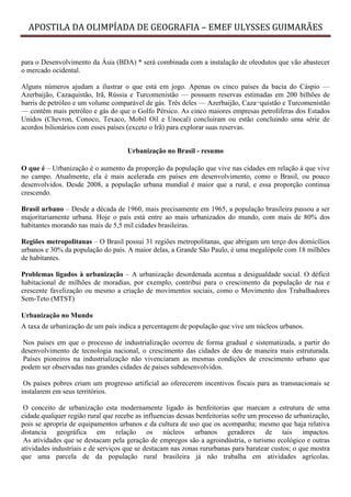 APOSTILA DA OLIMPÍADA DE GEOGRAFIA – EMEF ULYSSES GUIMARÃES


para o Desenvolvimento da Ásia (BDA) * será combinada com a instalação de oleodutos que vão abastecer
o mercado ocidental.

Alguns números ajudam a ilustrar o que está em jogo. Apenas os cinco países da bacia do Cáspio —
Azerbaijão, Cazaquistão, Irã, Rússia e Turcomenistão — possuem reservas estimadas em 200 bilhões de
barris de petróleo e um volume comparável de gás. Três deles — Azerbaijão, Caza¬quistão e Turcomenistão
— contêm mais petróleo e gás do que o Golfo Pérsico. As cinco maiores empresas petrolíferas dos Estados
Unidos (Chevron, Conoco, Texaco, Mobil Oíl e Unocal) concluíram ou estão concluindo uma série de
acordos bilionários com esses países (exceto o Irã) para explorar suas reservas.


                                     Urbanização no Brasil - resumo

O que é – Urbanização é o aumento da proporção da população que vive nas cidades em relação à que vive
no campo. Atualmente, ela é mais acelerada em países em desenvolvimento, como o Brasil, ou pouco
desenvolvidos. Desde 2008, a população urbana mundial é maior que a rural, e essa proporção continua
crescendo.

Brasil urbano – Desde a década de 1960, mais precisamente em 1965, a população brasileira passou a ser
majoritariamente urbana. Hoje o país está entre ao mais urbanizados do mundo, com mais de 80% dos
habitantes morando nas mais de 5,5 mil cidades brasileiras.

Regiões metropolitanas – O Brasil possui 31 regiões metropolitanas, que abrigam um terço dos domicílios
urbanos e 30% da população do país. A maior delas, a Grande São Paulo, é uma megalópole com 18 milhões
de habitantes.

Problemas ligados à urbanização – A urbanização desordenada acentua a desigualdade social. O déficit
habitacional de milhões de moradias, por exemplo, contribui para o crescimento da população de rua e
crescente favelização ou mesmo a criação de movimentos sociais, como o Movimento dos Trabalhadores
Sem-Teto (MTST)

Urbanização no Mundo
A taxa de urbanização de um país indica a percentagem de população que vive um núcleos urbanos.

 Nos países em que o processo de industrialização ocorreu de forma gradual e sistematizada, a partir do
desenvolvimento de tecnologia nacional, o crescimento das cidades de deu de maneira mais estruturada.
 Países pioneiros na industrialização não vivenciaram as mesmas condições de crescimento urbano que
podem ser observadas nas grandes cidades de paises subdesenvolvidos.

 Os países pobres criam um progresso artificial ao oferecerem incentivos fiscais para as transnacionais se
instalarem em seus territórios.

 O conceito de urbanização esta modernamente ligado às benfeitorias que marcam a estrutura de uma
cidade.qualquer região rural que recebe as influencias dessas benfeitorias sofre um processo de urbanização,
pois se apropria de equipamentos urbanos e da cultura de uso que os acompanha; mesmo que haja relativa
distancia geográfica em relação os núcleos urbanos geradores de tais impactos.
 As atividades que se destacam pela geração de empregos são a agroindústria, o turismo ecológico e outras
atividades industriais e de serviços que se destacam nas zonas rururbanas para baratear custos; o que mostra
que uma parcela de da população rural brasileira já não trabalha em atividades agrícolas.
 